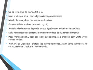 • Sal da terra e luz do mundo(Mt 5, 13)
• Nem o sal, nem a luz , nem a Igreja vivem para si mesmo
• Missão iluminar, doar, dar sabor e se dissolver
• Eu sou a videira e vós os ramos (Jo 15,1-8)
• A vitalidade dos ramos depende de sua ligação com a videira – Jesus Cristo
• Daí a necessidade de pertença a uma comunidade de fé, para se alimentar
• Papa Francisco na EG pede aos leigos que saiam para o encontro com Cristo vivo e
com os irmãos.
• Na Carta de Diogneto – cristãos são a alma do mundo. Assim como a alma está no
corpo, assim os cristãos estão no mundo.
 