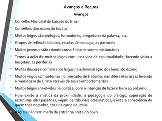 Avanços e Recuos
Avanços
• Conselho Nacional do Laicato do Brasil
• Conselhos diocesano do laicato
• Muitos leigos são teólogos, formadores, pregadores da palavra, etc.
• Grupos de reflexão bíblicos, escolas de teologia, as pastorais
• Muitos jovens estão criando consciência de serem missionários
• Temos a ação de muitos leigos com uma vida de espiritualidade, fazendo visita a
hospitais, as periferias
• Muitas dioceses contam com leigos na administração dos bens, do dízimo
• Muitos leigos competentes no mercado de trabalho, nas diferentes áreas levando
a mensagem de Cristo através de seus comportamentos
• Muitos leigos envolvidos na politica, com a intenção de fazer o bem ao próximo
• Hoje existe a mística da proximidade, a pedagogia do diálogo, superação de
estruturas ultrapassadas, vejam os tribunais eclesiásticos, existe a consciência de
quem toca no pobre, toca na carne de Jesus.
• A Igreja não tem medo de entrar na noite do povo.
 