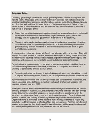 96
Organized Crime
Changing geostrategic patterns will shape global organized criminal activity over the
next 15 years. Organized crime is likely to thrive in resource-rich states undergoing
significant political and economic transformation, such as India, China, Russia, Nigeria,
and Brazil as well as Cuba, if it sees the end of its one-party system. Some of the
former states of the Soviet Union and the Warsaw Pact also will remain vulnerable to
high levels of organized crime.
• States that transition to one-party systems—such as any new Islamic-run state—will
be vulnerable to corruption and attendant organized crime, particularly if their
ideology calls for substantial government involvement in the economy.
• Changing patterns of migration may introduce some types of organized crime into
countries that have not previously experienced it. Ethnic-based organized crime
groups typically prey on members of their own diasporas and use them to gain
footholds in new regions.
Some organized crime syndicates will form loose alliances with one another. They will
attempt to corrupt leaders of unstable, economically fragile, or failing states, insinuate
themselves into troubled banks and businesses, exploit information technologies, and
cooperate with insurgent movements to control substantial geographic areas.
Organized crime groups usually do not want to see governments toppled but thrive in
countries where governments are weak, vulnerable to corruption, and unable or
unwilling to consistently enforce the rule of law.
• Criminal syndicates, particularly drug trafficking syndicates, may take virtual control
of regions within failing states to which the central government cannot extend its writ.
If governments in countries with WMD capabilities lose control of their inventories, the
risk of organized crime trafficking in nuclear, biological, or chemical weapons will
increase between now and 2020.
We expect that the relationship between terrorists and organized criminals will remain
primarily a matter of business, i.e., that terrorists will turn to criminals who can provide
forged documents, smuggled weapons, or clandestine travel assistance when the
terrorists cannot procure these goods and services on their own. Organized criminal
groups, however, are unlikely to form long-term strategic alliances with terrorists.
Organized crime is motivated by the desire to make money and tends to regard any
activity beyond that required to effect profit as bad for business. For their part, terrorist
leaders are concerned that ties to non-ideological partners will increase the chance of
successful police penetration or that profits will seduce the faithful.
 