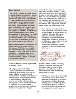 97
Over the next 15 years, a growing range
of actors, including terrorists, may acquire
and develop capabilities to conduct both
physical and cyber attacks against nodes
of the world’s information infrastructure,
including the Internet, telecommunica-
tions networks, and computer systems
that control critical industrial processes
such as electricity grids, refineries, and
flood control mechanisms. Terrorists
already have specified the US information
infrastructure as a target and currently
are capable of physical attacks that would
cause at least brief, isolated disruptions.
The ability to respond to such attacks will
require critical technology to close the
gap between attacker and defender.
A key cyber battlefield of the future will be
the information on computer systems
themselves, which is far more valuable
and vulnerable than physical systems.
New technologies on the horizon provide
capabilities for accessing data, either
through wireless intercept, intrusion into
Internet-connected systems, or through
direct access by insiders.
be aimed at Middle Eastern regimes and
at Western Europe.
Intensifying Internal Conflicts
Lagging economies, ethnic affiliations,
intense religious convictions, and youth
bulges will align to create a “perfect
storm,” creating conditions likely to spawn
internal conflict. The governing capacity
of states, however, will determine
whether and to what extent conflicts
actually occur. Those states unable both
to satisfy the expectations of their
peoples and to resolve or quell conflicting
demands among them are likely to
encounter the most severe and most
frequent outbreaks of violence. For the
most part, those states most susceptible
to violence are in a great arc of instability
from Sub-Saharan Africa, through North
Africa, into the Middle East, the Balkans,
the Caucasus and South and Central
Asia and through parts of Southeast Asia.
Countries in these regions are generally
those “behind” the globalization curve.
• The number of internal conflicts is
down significantly since the late 1980s
and early 1990s, when the breakup of
the Soviet Union and Communist
regimes in Central Europe allowed
suppressed ethnic and nationalist
strife to flare. Although a leveling off
point has been reached, the continued
prevalence of troubled and
institutionally weak states creates
conditions for such conflicts to occur
in the future.
“Lagging economies, ethnic
affiliations, intense religious
convictions, and youth bulges will
align to create a ‘perfect storm’
[for] internal conflict.”
Internal conflicts are often particularly
vicious, long-lasting, and difficult to
terminate. Many of these conflicts
generate internal displacements and
external refugee flows, destabilizing
neighboring countries.
• Sub-Saharan Africa will continue to be
particularly at risk for major new or
worsening humanitarian emergencies
stemming from conflict. Genocidal
conflicts aimed at annihilating all or
part of a racial, religious, or ethnic
group, and conflicts caused by other
crimes against humanity—such as
Cyber Warfare?
 