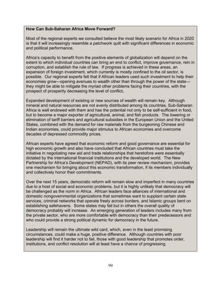 99
How Can Sub-Saharan Africa Move Forward?
Most of the regional experts we consulted believe the most likely scenario for Africa in 2020
is that it will increasingly resemble a patchwork quilt with significant differences in economic
and political performance.
Africa’s capacity to benefit from the positive elements of globalization will depend on the
extent to which individual countries can bring an end to conflict, improve governance, rein in
corruption, and establish the rule of law. If progress is achieved in these areas, an
expansion of foreign investment, which currently is mostly confined to the oil sector, is
possible. Our regional experts felt that if African leaders used such investment to help their
economies grow—opening avenues to wealth other than through the power of the state—
they might be able to mitigate the myriad other problems facing their countries, with the
prospect of prosperity decreasing the level of conflict.
Expanded development of existing or new sources of wealth will remain key. Although
mineral and natural resources are not evenly distributed among its countries, Sub-Saharan
Africa is well endowed with them and has the potential not only to be self-sufficient in food,
but to become a major exporter of agricultural, animal, and fish products. The lowering or
elimination of tariff barriers and agricultural subsidies in the European Union and the United
States, combined with the demand for raw materials from the burgeoning Chinese and
Indian economies, could provide major stimulus to African economies and overcome
decades of depressed commodity prices.
African experts have agreed that economic reform and good governance are essential for
high economic growth and also have concluded that African countries must take the
initiative in negotiating new aid and trade relationships that heretofore were essentially
dictated by the international financial institutions and the developed world. The New
Partnership for Africa’s Development (NEPAD), with its peer review mechanism, provides
one mechanism for bringing about this economic transformation, if its members individually
and collectively honor their commitments.
Over the next 15 years, democratic reform will remain slow and imperfect in many countries
due to a host of social and economic problems, but it is highly unlikely that democracy will
be challenged as the norm in Africa. African leaders face alliances of international and
domestic nongovernmental organizations that sometimes want to supplant certain state
services, criminal networks that operate freely across borders, and Islamic groups bent on
establishing safehavens. Some states may fail but in others the overall quality of
democracy probably will increase. An emerging generation of leaders includes many from
the private sector, who are more comfortable with democracy than their predecessors and
who could provide a strong political dynamic for democracy in the future.
Leadership will remain the ultimate wild card, which, even in the least promising
circumstances, could make a huge, positive difference. Although countries with poor
leadership will find it harder not to fail, those with good leadership that promotes order,
institutions, and conflict resolution will at least have a chance of progressing.
 