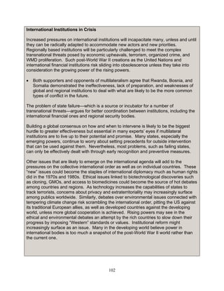 102
International Institutions in Crisis
Increased pressures on international institutions will incapacitate many, unless and until
they can be radically adapted to accommodate new actors and new priorities.
Regionally based institutions will be particularly challenged to meet the complex
transnational threats posed by economic upheavals, terrorism, organized crime, and
WMD proliferation. Such post-World War II creations as the United Nations and
international financial institutions risk sliding into obsolescence unless they take into
consideration the growing power of the rising powers.
• Both supporters and opponents of multilateralism agree that Rwanda, Bosnia, and
Somalia demonstrated the ineffectiveness, lack of preparation, and weaknesses of
global and regional institutions to deal with what are likely to be the more common
types of conflict in the future.
The problem of state failure—which is a source or incubator for a number of
transnational threats—argues for better coordination between institutions, including the
international financial ones and regional security bodies.
Building a global consensus on how and when to intervene is likely to be the biggest
hurdle to greater effectiveness but essential in many experts’ eyes if multilateral
institutions are to live up to their potential and promise. Many states, especially the
emerging powers, continue to worry about setting precedents for outside intervention
that can be used against them. Nevertheless, most problems, such as failing states,
can only be effectively dealt with through early recognition and preventive measures.
Other issues that are likely to emerge on the international agenda will add to the
pressures on the collective international order as well as on individual countries. These
“new” issues could become the staples of international diplomacy much as human rights
did in the 1970s and 1980s. Ethical issues linked to biotechnological discoveries such
as cloning, GMOs, and access to biomedicines could become the source of hot debates
among countries and regions. As technology increases the capabilities of states to
track terrorists, concerns about privacy and extraterritoriality may increasingly surface
among publics worldwide. Similarly, debates over environmental issues connected with
tempering climate change risk scrambling the international order, pitting the US against
its traditional European allies, as well as developed countries against the developing
world, unless more global cooperation is achieved. Rising powers may see in the
ethical and environmental debates an attempt by the rich countries to slow down their
progress by imposing “Western” standards or values. Institutional reform might
increasingly surface as an issue. Many in the developing world believe power in
international bodies is too much a snapshot of the post-World War II world rather than
the current one.
 