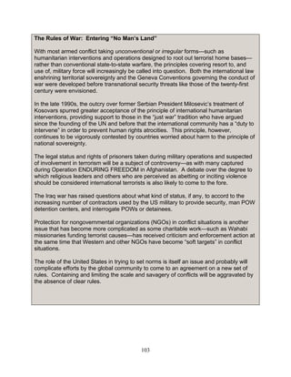 103
The Rules of War: Entering “No Man’s Land”
With most armed conflict taking unconventional or irregular forms—such as
humanitarian interventions and operations designed to root out terrorist home bases—
rather than conventional state-to-state warfare, the principles covering resort to, and
use of, military force will increasingly be called into question. Both the international law
enshrining territorial sovereignty and the Geneva Conventions governing the conduct of
war were developed before transnational security threats like those of the twenty-first
century were envisioned.
In the late 1990s, the outcry over former Serbian President Milosevic’s treatment of
Kosovars spurred greater acceptance of the principle of international humanitarian
interventions, providing support to those in the “just war” tradition who have argued
since the founding of the UN and before that the international community has a “duty to
intervene” in order to prevent human rights atrocities. This principle, however,
continues to be vigorously contested by countries worried about harm to the principle of
national sovereignty.
The legal status and rights of prisoners taken during military operations and suspected
of involvement in terrorism will be a subject of controversy—as with many captured
during Operation ENDURING FREEDOM in Afghanistan. A debate over the degree to
which religious leaders and others who are perceived as abetting or inciting violence
should be considered international terrorists is also likely to come to the fore.
The Iraq war has raised questions about what kind of status, if any, to accord to the
increasing number of contractors used by the US military to provide security, man POW
detention centers, and interrogate POWs or detainees.
Protection for nongovernmental organizations (NGOs) in conflict situations is another
issue that has become more complicated as some charitable work—such as Wahabi
missionaries funding terrorist causes—has received criticism and enforcement action at
the same time that Western and other NGOs have become “soft targets” in conflict
situations.
The role of the United States in trying to set norms is itself an issue and probably will
complicate efforts by the global community to come to an agreement on a new set of
rules. Containing and limiting the scale and savagery of conflicts will be aggravated by
the absence of clear rules.
 