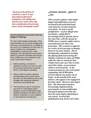 104
“Such post-World War II
creations as the UN and
international financial
institutions risk sliding into
obsolescence unless they take
into consideration the growing
power of the developing world.”
Post-Combat Environments Pose the
Biggest Challenge
For the United States particularly, if the
past decades are any guide waging and
winning a conventional war is unlikely to
be much of a challenge over the next 15
years in light of our overarching
capabilities to conduct such a war.
However, the international community’s
efforts to prevent outbreaks and ensure
that conflicts are not a prelude to new
ones could remain elusive.
• Nation-building is at best an
imperfect concept, but more so with
the growing importance of cultural,
ethnic, and religious identities.
• Africa’s effort to build a regional
peacekeeping force shows some
promise, but Sub-Saharan Africa will
struggle with attracting sufficient
resources and political will.
• The enormous costs in resources
and time for meaningful nation-
building or post-conflict/failed state
stability operations are likely to be a
serious constraint on such coalition
or international commitments.
Fictional Scenario: Cycle of
Fear
This scenario explores what might
happen if proliferation concerns
increased to the point that large-
scale intrusive security measures
were taken. In such a world,
proliferators—such as illegal arms
merchants—might find it
increasingly hard to operate, but at
the same time, with the spread of
WMD, more countries might want to
arm themselves for their own
protection. This scenario is depicted
in a series of text-message exchanges
between two arms dealers. One is
ideologically committed to leveling
the playing field and ensuring the
Muslim world has its share of WMD,
while the other is strictly for hire.
Neither knows for sure who is at the
end of his chain—a government
client or terrorist front. As the
scenario progresses, the cycle of fear
originating with WMD-laden
terrorist attacks has gotten out of
hand—to the benefit of the arms
dealers, who appear to be engaged in
lucrative deals. However, fear begets
fear. The draconian measures
increasingly implemented by
governments to stem proliferation
and guard against terrorism also
have the arms dealers beginning to
run scared. In all of this,
globalization may be the real victim.
 