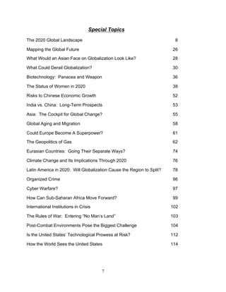 7
Special Topics
The 2020 Global Landscape 8
Mapping the Global Future 26
What Would an Asian Face on Globalization Look Like? 28
What Could Derail Globalization? 30
Biotechnology: Panacea and Weapon 36
The Status of Women in 2020 38
Risks to Chinese Economic Growth 52
India vs. China: Long-Term Prospects 53
Asia: The Cockpit for Global Change? 55
Global Aging and Migration 58
Could Europe Become A Superpower? 61
The Geopolitics of Gas 62
Eurasian Countries: Going Their Separate Ways? 74
Climate Change and Its Implications Through 2020 76
Latin America in 2020: Will Globalization Cause the Region to Split? 78
Organized Crime 96
Cyber Warfare? 97
How Can Sub-Saharan Africa Move Forward? 99
International Institutions in Crisis 102
The Rules of War: Entering “No Man’s Land” 103
Post-Combat Environments Pose the Biggest Challenge 104
Is the United States’ Technological Prowess at Risk? 112
How the World Sees the United States 114
 