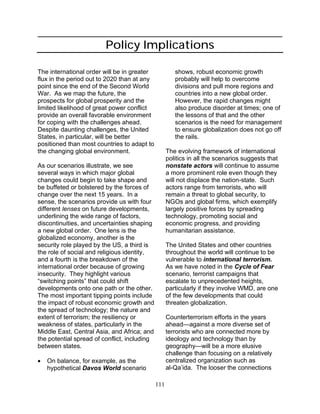 111
Policy Implications
The international order will be in greater
flux in the period out to 2020 than at any
point since the end of the Second World
War. As we map the future, the
prospects for global prosperity and the
limited likelihood of great power conflict
provide an overall favorable environment
for coping with the challenges ahead.
Despite daunting challenges, the United
States, in particular, will be better
positioned than most countries to adapt to
the changing global environment.
As our scenarios illustrate, we see
several ways in which major global
changes could begin to take shape and
be buffeted or bolstered by the forces of
change over the next 15 years. In a
sense, the scenarios provide us with four
different lenses on future developments,
underlining the wide range of factors,
discontinuities, and uncertainties shaping
a new global order. One lens is the
globalized economy, another is the
security role played by the US, a third is
the role of social and religious identity,
and a fourth is the breakdown of the
international order because of growing
insecurity. They highlight various
“switching points” that could shift
developments onto one path or the other.
The most important tipping points include
the impact of robust economic growth and
the spread of technology; the nature and
extent of terrorism; the resiliency or
weakness of states, particularly in the
Middle East, Central Asia, and Africa; and
the potential spread of conflict, including
between states.
• On balance, for example, as the
hypothetical Davos World scenario
shows, robust economic growth
probably will help to overcome
divisions and pull more regions and
countries into a new global order.
However, the rapid changes might
also produce disorder at times; one of
the lessons of that and the other
scenarios is the need for management
to ensure globalization does not go off
the rails.
The evolving framework of international
politics in all the scenarios suggests that
nonstate actors will continue to assume
a more prominent role even though they
will not displace the nation-state. Such
actors range from terrorists, who will
remain a threat to global security, to
NGOs and global firms, which exemplify
largely positive forces by spreading
technology, promoting social and
economic progress, and providing
humanitarian assistance.
The United States and other countries
throughout the world will continue to be
vulnerable to international terrorism.
As we have noted in the Cycle of Fear
scenario, terrorist campaigns that
escalate to unprecedented heights,
particularly if they involve WMD, are one
of the few developments that could
threaten globalization.
Counterterrorism efforts in the years
ahead—against a more diverse set of
terrorists who are connected more by
ideology and technology than by
geography—will be a more elusive
challenge than focusing on a relatively
centralized organization such as
al-Qa’ida. The looser the connections
 