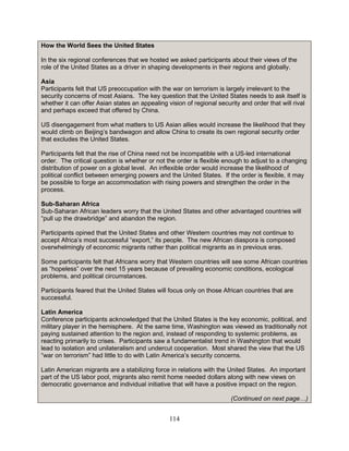 114
How the World Sees the United States
In the six regional conferences that we hosted we asked participants about their views of the
role of the United States as a driver in shaping developments in their regions and globally.
Asia
Participants felt that US preoccupation with the war on terrorism is largely irrelevant to the
security concerns of most Asians. The key question that the United States needs to ask itself is
whether it can offer Asian states an appealing vision of regional security and order that will rival
and perhaps exceed that offered by China.
US disengagement from what matters to US Asian allies would increase the likelihood that they
would climb on Beijing’s bandwagon and allow China to create its own regional security order
that excludes the United States.
Participants felt that the rise of China need not be incompatible with a US-led international
order. The critical question is whether or not the order is flexible enough to adjust to a changing
distribution of power on a global level. An inflexible order would increase the likelihood of
political conflict between emerging powers and the United States. If the order is flexible, it may
be possible to forge an accommodation with rising powers and strengthen the order in the
process.
Sub-Saharan Africa
Sub-Saharan African leaders worry that the United States and other advantaged countries will
“pull up the drawbridge” and abandon the region.
Participants opined that the United States and other Western countries may not continue to
accept Africa’s most successful “export,” its people. The new African diaspora is composed
overwhelmingly of economic migrants rather than political migrants as in previous eras.
Some participants felt that Africans worry that Western countries will see some African countries
as “hopeless” over the next 15 years because of prevailing economic conditions, ecological
problems, and political circumstances.
Participants feared that the United States will focus only on those African countries that are
successful.
Latin America
Conference participants acknowledged that the United States is the key economic, political, and
military player in the hemisphere. At the same time, Washington was viewed as traditionally not
paying sustained attention to the region and, instead of responding to systemic problems, as
reacting primarily to crises. Participants saw a fundamentalist trend in Washington that would
lead to isolation and unilateralism and undercut cooperation. Most shared the view that the US
“war on terrorism” had little to do with Latin America’s security concerns.
Latin American migrants are a stabilizing force in relations with the United States. An important
part of the US labor pool, migrants also remit home needed dollars along with new views on
democratic governance and individual initiative that will have a positive impact on the region.
(Continued on next page…)
 
