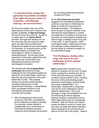 116
“A counterterrorism strategy that
approaches the problem on multiple
fronts offers the greatest chance of
containing—and ultimately
reducing—the terrorist threat.”
On the more positive side, one of the
likely features of the next 15 years is the
greater availability of high technology,
not only to those who invent it. As we try
to make clear in our Davos World
scenario, the high-tech leaders are not
the only ones that can expect to make
gains, but also those societies that
integrate and apply the new technologies.
For example, our scenario points up the
beneficial effects of possible new
technologies in Africa in helping to
eradicate poverty. As we have noted
elsewhere in this paper, global firms will
play a key role in promoting more
widespread prosperity and more
technological innovation.
The dramatically altered geopolitical
landscape also presents a huge
challenge for the international system as
well as for the United States, which has
been the security guarantor of the post-
World War II order. The possible
contours as several trends develop—
including rising powers in Asia,
retrenchment in Eurasia, a roiling Middle
East, and greater divisions in the
transatlantic partnership—remain
uncertain and variable.
• With the lessening in ties formed
during the Cold War, nontraditional
ad hoc alliances are likely to develop.
For example, shared interest in
multilateralism as a cornerstone of
international relations has been
viewed by some scholars as the basis
for a budding relationship between
Europe and China.
As the Pax Americana scenario
suggests, the transatlantic partnership
would be a key factor in Washington’s
ability to remain the central pivot in
international politics. The degree to
which Europe is ready to shoulder more
international responsibilities is unclear
and depends on its ability to surmount its
economic and demographic problems as
well as forge a strategic vision for its role
in the world. In other respects—GDP,
crossroads location, stable governments,
and collective military expenditures—it
has the ability to increase its weight on
the international stage.
“For Washington, dealing with a
rising Asia may be the most
challenging of all its regional
relationships.”
Asia is particularly important as an
engine for change over the next 15 years.
A key uncertainty is whether the rise of
China and India will occur smoothly. A
number of issues will be in play, including
the future of the world trading system,
advances in technology, and the shape
and scope of globalization. For
Washington, dealing with a rising Asia
may be the most challenging of all its
regional relationships. One could
envisage a range of possibilities from the
US enhancing its role as regional
balancer between contending forces to
Washington being seen as increasingly
irrelevant. Both the Korea and Taiwan
issues are likely to come to a head, and
how they are dealt with will be important
factors shaping future US-Asia ties as
well as the US role in the region. Japan’s
 