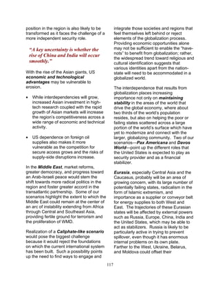 117
position in the region is also likely to be
transformed as it faces the challenge of a
more independent security role.
“A key uncertainty is whether the
rise of China and India will occur
smoothly.”
With the rise of the Asian giants, US
economic and technological
advantages may be vulnerable to
erosion.
• While interdependencies will grow,
increased Asian investment in high-
tech research coupled with the rapid
growth of Asian markets will increase
the region’s competitiveness across a
wide range of economic and technical
activity.
• US dependence on foreign oil
supplies also makes it more
vulnerable as the competition for
secure access grows and the risks of
supply-side disruptions increase.
In the Middle East, market reforms,
greater democracy, and progress toward
an Arab-Israeli peace would stem the
shift towards more radical politics in the
region and foster greater accord in the
transatlantic partnership. Some of our
scenarios highlight the extent to which the
Middle East could remain at the center of
an arc of instability extending from Africa
through Central and Southeast Asia,
providing fertile ground for terrorism and
the proliferation of WMD.
Realization of a Caliphate-like scenario
would pose the biggest challenge
because it would reject the foundations
on which the current international system
has been built. Such a possibility points
up the need to find ways to engage and
integrate those societies and regions that
feel themselves left behind or reject
elements of the globalization process.
Providing economic opportunities alone
may not be sufficient to enable the “have-
nots” to benefit from globalization; rather,
the widespread trend toward religious and
cultural identification suggests that
various identities apart from the nation-
state will need to be accommodated in a
globalized world.
The interdependence that results from
globalization places increasing
importance not only on maintaining
stability in the areas of the world that
drive the global economy, where about
two thirds of the world’s population
resides, but also on helping the poor or
failing states scattered across a large
portion of the world’s surface which have
yet to modernize and connect with the
larger, globalizing community. Two of our
scenarios—Pax Americana and Davos
World—point up the different roles that
the United States is expected to play as
security provider and as a financial
stabilizer.
Eurasia, especially Central Asia and the
Caucasus, probably will be an area of
growing concern, with its large number of
potentially failing states, radicalism in the
form of Islamic extremism, and
importance as a supplier or conveyor belt
for energy supplies to both West and
East. The trajectories of these Eurasian
states will be affected by external powers
such as Russia, Europe, China, India and
the United States, which may be able to
act as stabilizers. Russia is likely to be
particularly active in trying to prevent
spillover, even though it has enormous
internal problems on its own plate.
Farther to the West, Ukraine, Belarus,
and Moldova could offset their
 