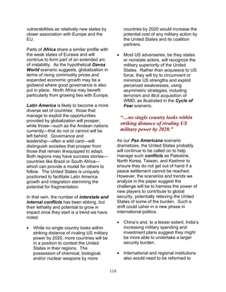 118
vulnerabilities as relatively new states by
closer association with Europe and the
EU.
Parts of Africa share a similar profile with
the weak states of Eurasia and will
continue to form part of an extended arc
of instability. As the hypothetical Davos
World scenario suggests, globalization in
terms of rising commodity prices and
expanded economic growth may be a
godsend where good governance is also
put in place. North Africa may benefit
particularly from growing ties with Europe.
Latin America is likely to become a more
diverse set of countries: those that
manage to exploit the opportunities
provided by globalization will prosper,
while those—such as the Andean nations
currently—that do not or cannot will be
left behind. Governance and
leadership—often a wild card—will
distinguish societies that prosper from
those that remain ill-equipped to adapt.
Both regions may have success stories—
countries like Brazil or South Africa—
which can provide a model for others to
follow. The United States is uniquely
positioned to facilitate Latin America
growth and integration stemming the
potential for fragmentation.
In that vein, the number of interstate and
internal conflicts has been ebbing, but
their lethality and potential to grow in
impact once they start is a trend we have
noted.
• While no single country looks within
striking distance of rivaling US military
power by 2020, more countries will be
in a position to contest the United
States in their regions. The
possession of chemical, biological,
and/or nuclear weapons by more
countries by 2020 would increase the
potential cost of any military action by
the United States and its coalition
partners.
• Most US adversaries, be they states
or nonstate actors, will recognize the
military superiority of the United
States. Rather than acquiesce to US
force, they will try to circumvent or
minimize US strengths and exploit
perceived weaknesses, using
asymmetric strategies, including
terrorism and illicit acquisition of
WMD, as illustrated in the Cycle of
Fear scenario.
“…no single country looks within
striking distance of rivaling US
military power by 2020.”
As our Pax Americana scenario
dramatizes, the United States probably
will continue to be called on to help
manage such conflicts as Palestine,
North Korea, Taiwan, and Kashmir to
ensure they do not get out of hand if a
peace settlement cannot be reached.
However, the scenarios and trends we
analyze in the paper suggest the
challenge will be to harness the power of
new players to contribute to global
security, potentially relieving the United
States of some of the burden. Such a
shift could usher in a new phase in
international politics.
• China’s and, to a lesser extent, India’s
increasing military spending and
investment plans suggest they might
be more able to undertake a larger
security burden.
• International and regional institutions
also would need to be reformed to
 
