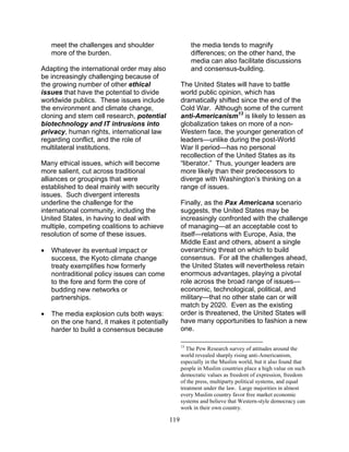 119
meet the challenges and shoulder
more of the burden.
Adapting the international order may also
be increasingly challenging because of
the growing number of other ethical
issues that have the potential to divide
worldwide publics. These issues include
the environment and climate change,
cloning and stem cell research, potential
biotechnology and IT intrusions into
privacy, human rights, international law
regarding conflict, and the role of
multilateral institutions.
Many ethical issues, which will become
more salient, cut across traditional
alliances or groupings that were
established to deal mainly with security
issues. Such divergent interests
underline the challenge for the
international community, including the
United States, in having to deal with
multiple, competing coalitions to achieve
resolution of some of these issues.
• Whatever its eventual impact or
success, the Kyoto climate change
treaty exemplifies how formerly
nontraditional policy issues can come
to the fore and form the core of
budding new networks or
partnerships.
• The media explosion cuts both ways:
on the one hand, it makes it potentially
harder to build a consensus because
the media tends to magnify
differences; on the other hand, the
media can also facilitate discussions
and consensus-building.
The United States will have to battle
world public opinion, which has
dramatically shifted since the end of the
Cold War. Although some of the current
anti-Americanism13
is likely to lessen as
globalization takes on more of a non-
Western face, the younger generation of
leaders—unlike during the post-World
War II period—has no personal
recollection of the United States as its
“liberator.” Thus, younger leaders are
more likely than their predecessors to
diverge with Washington’s thinking on a
range of issues.
Finally, as the Pax Americana scenario
suggests, the United States may be
increasingly confronted with the challenge
of managing—at an acceptable cost to
itself—relations with Europe, Asia, the
Middle East and others, absent a single
overarching threat on which to build
consensus. For all the challenges ahead,
the United States will nevertheless retain
enormous advantages, playing a pivotal
role across the broad range of issues—
economic, technological, political, and
military—that no other state can or will
match by 2020. Even as the existing
order is threatened, the United States will
have many opportunities to fashion a new
one.
13
The Pew Research survey of attitudes around the
world revealed sharply rising anti-Americanism,
especially in the Muslim world, but it also found that
people in Muslim countries place a high value on such
democratic values as freedom of expression, freedom
of the press, multiparty political systems, and equal
treatment under the law. Large majorities in almost
every Muslim country favor free market economic
systems and believe that Western-style democracy can
work in their own country.
 