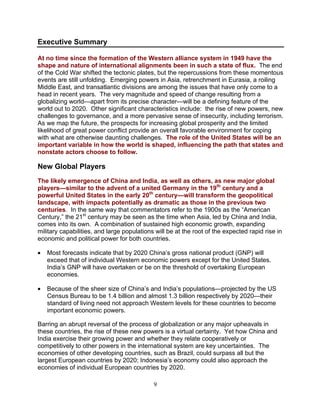 9
Executive Summary
At no time since the formation of the Western alliance system in 1949 have the
shape and nature of international alignments been in such a state of flux. The end
of the Cold War shifted the tectonic plates, but the repercussions from these momentous
events are still unfolding. Emerging powers in Asia, retrenchment in Eurasia, a roiling
Middle East, and transatlantic divisions are among the issues that have only come to a
head in recent years. The very magnitude and speed of change resulting from a
globalizing world—apart from its precise character—will be a defining feature of the
world out to 2020. Other significant characteristics include: the rise of new powers, new
challenges to governance, and a more pervasive sense of insecurity, including terrorism.
As we map the future, the prospects for increasing global prosperity and the limited
likelihood of great power conflict provide an overall favorable environment for coping
with what are otherwise daunting challenges. The role of the United States will be an
important variable in how the world is shaped, influencing the path that states and
nonstate actors choose to follow.
New Global Players
The likely emergence of China and India, as well as others, as new major global
players—similar to the advent of a united Germany in the 19th
century and a
powerful United States in the early 20th
century—will transform the geopolitical
landscape, with impacts potentially as dramatic as those in the previous two
centuries. In the same way that commentators refer to the 1900s as the “American
Century,” the 21st
century may be seen as the time when Asia, led by China and India,
comes into its own. A combination of sustained high economic growth, expanding
military capabilities, and large populations will be at the root of the expected rapid rise in
economic and political power for both countries.
• Most forecasts indicate that by 2020 China’s gross national product (GNP) will
exceed that of individual Western economic powers except for the United States.
India’s GNP will have overtaken or be on the threshold of overtaking European
economies.
• Because of the sheer size of China’s and India’s populations—projected by the US
Census Bureau to be 1.4 billion and almost 1.3 billion respectively by 2020—their
standard of living need not approach Western levels for these countries to become
important economic powers.
Barring an abrupt reversal of the process of globalization or any major upheavals in
these countries, the rise of these new powers is a virtual certainty. Yet how China and
India exercise their growing power and whether they relate cooperatively or
competitively to other powers in the international system are key uncertainties. The
economies of other developing countries, such as Brazil, could surpass all but the
largest European countries by 2020; Indonesia’s economy could also approach the
economies of individual European countries by 2020.
 