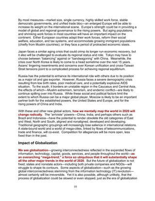 10
By most measures—market size, single currency, highly skilled work force, stable
democratic governments, and unified trade bloc—an enlarged Europe will be able to
increase its weight on the international scene. Europe’s strength could be in providing a
model of global and regional governance to the rising powers. But aging populations
and shrinking work forces in most countries will have an important impact on the
continent. Either European countries adapt their work forces, reform their social
welfare, education, and tax systems, and accommodate growing immigrant populations
(chiefly from Muslim countries), or they face a period of protracted economic stasis.
Japan faces a similar aging crisis that could crimp its longer run economic recovery, but
it also will be challenged to evaluate its regional status and role. Tokyo may have to
choose between “balancing” against or “bandwagoning” with China. Meanwhile, the
crisis over North Korea is likely to come to a head sometime over the next 15 years.
Asians’ lingering resentments and concerns over Korean unification and cross-Taiwan
Strait tensions point to a complicated process for achieving regional equilibrium.
Russia has the potential to enhance its international role with others due to its position
as a major oil and gas exporter. However, Russia faces a severe demographic crisis
resulting from low birth rates, poor medical care, and a potentially explosive AIDS
situation. To the south, it borders an unstable region in the Caucasus and Central Asia,
the effects of which—Muslim extremism, terrorism, and endemic conflict—are likely to
continue spilling over into Russia. While these social and political factors limit the
extent to which Russia can be a major global player, Moscow is likely to be an important
partner both for the established powers, the United States and Europe, and for the
rising powers of China and India.
With these and other new global actors, how we mentally map the world in 2020 will
change radically. The “arriviste” powers—China, India, and perhaps others such as
Brazil and Indonesia—have the potential to render obsolete the old categories of East
and West, North and South, aligned and nonaligned, developed and developing.
Traditional geographic groupings will increasingly lose salience in international relations.
A state-bound world and a world of mega-cities, linked by flows of telecommunications,
trade and finance, will co-exist. Competition for allegiances will be more open, less
fixed than in the past.
Impact of Globalization
We see globalization—growing interconnectedness reflected in the expanded flows of
information, technology, capital, goods, services, and people throughout the world—as
an overarching “mega-trend,” a force so ubiquitous that it will substantially shape
all the other major trends in the world of 2020. But the future of globalization is not
fixed; states and nonstate actors—including both private companies and NGOs—will
struggle to shape its contours. Some aspects of globalization—such as the growing
global interconnectedness stemming from the information technology (IT) revolution—
almost certainly will be irreversible. Yet it is also possible, although unlikely, that the
process of globalization could be slowed or even stopped, just as the era of globalization
 