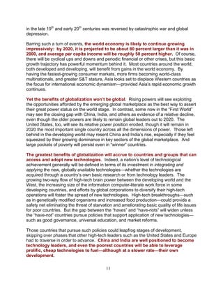 11
in the late 19th
and early 20th
centuries was reversed by catastrophic war and global
depression.
Barring such a turn of events, the world economy is likely to continue growing
impressively: by 2020, it is projected to be about 80 percent larger than it was in
2000, and average per capita income will be roughly 50 percent higher. Of course,
there will be cyclical ups and downs and periodic financial or other crises, but this basic
growth trajectory has powerful momentum behind it. Most countries around the world,
both developed and developing, will benefit from gains in the world economy. By
having the fastest-growing consumer markets, more firms becoming world-class
multinationals, and greater S&T stature, Asia looks set to displace Western countries as
the focus for international economic dynamism—provided Asia’s rapid economic growth
continues.
Yet the benefits of globalization won’t be global. Rising powers will see exploiting
the opportunities afforded by the emerging global marketplace as the best way to assert
their great power status on the world stage. In contrast, some now in the “First World”
may see the closing gap with China, India, and others as evidence of a relative decline,
even though the older powers are likely to remain global leaders out to 2020. The
United States, too, will see its relative power position eroded, though it will remain in
2020 the most important single country across all the dimensions of power. Those left
behind in the developing world may resent China and India’s rise, especially if they feel
squeezed by their growing dominance in key sectors of the global marketplace. And
large pockets of poverty will persist even in “winner” countries.
The greatest benefits of globalization will accrue to countries and groups that can
access and adopt new technologies. Indeed, a nation’s level of technological
achievement generally will be defined in terms of its investment in integrating and
applying the new, globally available technologies—whether the technologies are
acquired through a country’s own basic research or from technology leaders. The
growing two-way flow of high-tech brain power between the developing world and the
West, the increasing size of the information computer-literate work force in some
developing countries, and efforts by global corporations to diversify their high-tech
operations will foster the spread of new technologies. High-tech breakthroughs—such
as in genetically modified organisms and increased food production—could provide a
safety net eliminating the threat of starvation and ameliorating basic quality of life issues
for poor countries. But the gap between the “haves” and “have-nots” will widen unless
the “have-not” countries pursue policies that support application of new technologies—
such as good governance, universal education, and market reforms.
Those countries that pursue such policies could leapfrog stages of development,
skipping over phases that other high-tech leaders such as the United States and Europe
had to traverse in order to advance. China and India are well positioned to become
technology leaders, and even the poorest countries will be able to leverage
prolific, cheap technologies to fuel—although at a slower rate—their own
development.
 