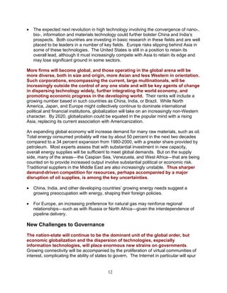 12
• The expected next revolution in high technology involving the convergence of nano-,
bio-, information and materials technology could further bolster China and India’s
prospects. Both countries are investing in basic research in these fields and are well
placed to be leaders in a number of key fields. Europe risks slipping behind Asia in
some of these technologies. The United States is still in a position to retain its
overall lead, although it must increasingly compete with Asia to retain its edge and
may lose significant ground in some sectors.
More firms will become global, and those operating in the global arena will be
more diverse, both in size and origin, more Asian and less Western in orientation.
Such corporations, encompassing the current, large multinationals, will be
increasingly outside the control of any one state and will be key agents of change
in dispersing technology widely, further integrating the world economy, and
promoting economic progress in the developing world. Their ranks will include a
growing number based in such countries as China, India, or Brazil. While North
America, Japan, and Europe might collectively continue to dominate international
political and financial institutions, globalization will take on an increasingly non-Western
character. By 2020, globalization could be equated in the popular mind with a rising
Asia, replacing its current association with Americanization.
An expanding global economy will increase demand for many raw materials, such as oil.
Total energy consumed probably will rise by about 50 percent in the next two decades
compared to a 34 percent expansion from 1980-2000, with a greater share provided by
petroleum. Most experts assess that with substantial investment in new capacity,
overall energy supplies will be sufficient to meet global demands. But on the supply
side, many of the areas—the Caspian Sea, Venezuela, and West Africa—that are being
counted on to provide increased output involve substantial political or economic risk.
Traditional suppliers in the Middle East are also increasingly unstable. Thus sharper
demand-driven competition for resources, perhaps accompanied by a major
disruption of oil supplies, is among the key uncertainties.
• China, India, and other developing countries’ growing energy needs suggest a
growing preoccupation with energy, shaping their foreign policies.
• For Europe, an increasing preference for natural gas may reinforce regional
relationships—such as with Russia or North Africa—given the interdependence of
pipeline delivery.
New Challenges to Governance
The nation-state will continue to be the dominant unit of the global order, but
economic globalization and the dispersion of technologies, especially
information technologies, will place enormous new strains on governments.
Growing connectivity will be accompanied by the proliferation of virtual communities of
interest, complicating the ability of states to govern. The Internet in particular will spur
 