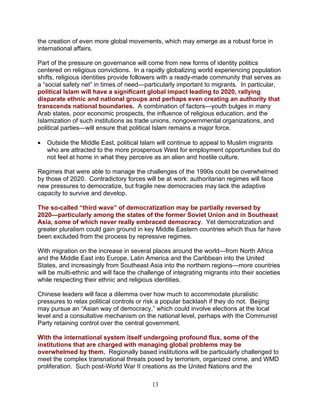 13
the creation of even more global movements, which may emerge as a robust force in
international affairs.
Part of the pressure on governance will come from new forms of identity politics
centered on religious convictions. In a rapidly globalizing world experiencing population
shifts, religious identities provide followers with a ready-made community that serves as
a “social safety net” in times of need—particularly important to migrants. In particular,
political Islam will have a significant global impact leading to 2020, rallying
disparate ethnic and national groups and perhaps even creating an authority that
transcends national boundaries. A combination of factors—youth bulges in many
Arab states, poor economic prospects, the influence of religious education, and the
Islamization of such institutions as trade unions, nongovernmental organizations, and
political parties—will ensure that political Islam remains a major force.
• Outside the Middle East, political Islam will continue to appeal to Muslim migrants
who are attracted to the more prosperous West for employment opportunities but do
not feel at home in what they perceive as an alien and hostile culture.
Regimes that were able to manage the challenges of the 1990s could be overwhelmed
by those of 2020. Contradictory forces will be at work: authoritarian regimes will face
new pressures to democratize, but fragile new democracies may lack the adaptive
capacity to survive and develop.
The so-called “third wave” of democratization may be partially reversed by
2020—particularly among the states of the former Soviet Union and in Southeast
Asia, some of which never really embraced democracy. Yet democratization and
greater pluralism could gain ground in key Middle Eastern countries which thus far have
been excluded from the process by repressive regimes.
With migration on the increase in several places around the world—from North Africa
and the Middle East into Europe, Latin America and the Caribbean into the United
States, and increasingly from Southeast Asia into the northern regions—more countries
will be multi-ethnic and will face the challenge of integrating migrants into their societies
while respecting their ethnic and religious identities.
Chinese leaders will face a dilemma over how much to accommodate pluralistic
pressures to relax political controls or risk a popular backlash if they do not. Beijing
may pursue an “Asian way of democracy,” which could involve elections at the local
level and a consultative mechanism on the national level, perhaps with the Communist
Party retaining control over the central government.
With the international system itself undergoing profound flux, some of the
institutions that are charged with managing global problems may be
overwhelmed by them. Regionally based institutions will be particularly challenged to
meet the complex transnational threats posed by terrorism, organized crime, and WMD
proliferation. Such post-World War II creations as the United Nations and the
 