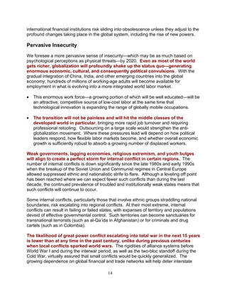14
international financial institutions risk sliding into obsolescence unless they adjust to the
profound changes taking place in the global system, including the rise of new powers.
Pervasive Insecurity
We foresee a more pervasive sense of insecurity—which may be as much based on
psychological perceptions as physical threats—by 2020. Even as most of the world
gets richer, globalization will profoundly shake up the status quo—generating
enormous economic, cultural, and consequently political convulsions. With the
gradual integration of China, India, and other emerging countries into the global
economy, hundreds of millions of working-age adults will become available for
employment in what is evolving into a more integrated world labor market.
• This enormous work force—a growing portion of which will be well educated—will be
an attractive, competitive source of low-cost labor at the same time that
technological innovation is expanding the range of globally mobile occupations.
• The transition will not be painless and will hit the middle classes of the
developed world in particular, bringing more rapid job turnover and requiring
professional retooling. Outsourcing on a large scale would strengthen the anti-
globalization movement. Where these pressures lead will depend on how political
leaders respond, how flexible labor markets become, and whether overall economic
growth is sufficiently robust to absorb a growing number of displaced workers.
Weak governments, lagging economies, religious extremism, and youth bulges
will align to create a perfect storm for internal conflict in certain regions. The
number of internal conflicts is down significantly since the late 1980s and early 1990s
when the breakup of the Soviet Union and Communist regimes in Central Europe
allowed suppressed ethnic and nationalistic strife to flare. Although a leveling off point
has been reached where we can expect fewer such conflicts than during the last
decade, the continued prevalence of troubled and institutionally weak states means that
such conflicts will continue to occur.
Some internal conflicts, particularly those that involve ethnic groups straddling national
boundaries, risk escalating into regional conflicts. At their most extreme, internal
conflicts can result in failing or failed states, with expanses of territory and populations
devoid of effective governmental control. Such territories can become sanctuaries for
transnational terrorists (such as al-Qa’ida in Afghanistan) or for criminals and drug
cartels (such as in Colombia).
The likelihood of great power conflict escalating into total war in the next 15 years
is lower than at any time in the past century, unlike during previous centuries
when local conflicts sparked world wars. The rigidities of alliance systems before
World War I and during the interwar period, as well as the two-bloc standoff during the
Cold War, virtually assured that small conflicts would be quickly generalized. The
growing dependence on global financial and trade networks will help deter interstate
 