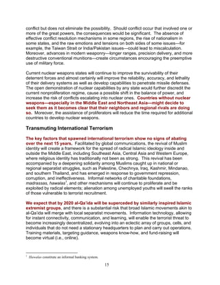 15
conflict but does not eliminate the possibility. Should conflict occur that involved one or
more of the great powers, the consequences would be significant. The absence of
effective conflict resolution mechanisms in some regions, the rise of nationalism in
some states, and the raw emotions and tensions on both sides of some issues—for
example, the Taiwan Strait or India/Pakistan issues—could lead to miscalculation.
Moreover, advances in modern weaponry—longer ranges, precision delivery, and more
destructive conventional munitions—create circumstances encouraging the preemptive
use of military force.
Current nuclear weapons states will continue to improve the survivability of their
deterrent forces and almost certainly will improve the reliability, accuracy, and lethality
of their delivery systems as well as develop capabilities to penetrate missile defenses.
The open demonstration of nuclear capabilities by any state would further discredit the
current nonproliferation regime, cause a possible shift in the balance of power, and
increase the risk of conflicts escalating into nuclear ones. Countries without nuclear
weapons—especially in the Middle East and Northeast Asia—might decide to
seek them as it becomes clear that their neighbors and regional rivals are doing
so. Moreover, the assistance of proliferators will reduce the time required for additional
countries to develop nuclear weapons.
Transmuting International Terrorism
The key factors that spawned international terrorism show no signs of abating
over the next 15 years. Facilitated by global communications, the revival of Muslim
identity will create a framework for the spread of radical Islamic ideology inside and
outside the Middle East, including Southeast Asia, Central Asia and Western Europe,
where religious identity has traditionally not been as strong. This revival has been
accompanied by a deepening solidarity among Muslims caught up in national or
regional separatist struggles, such as Palestine, Chechnya, Iraq, Kashmir, Mindanao,
and southern Thailand, and has emerged in response to government repression,
corruption, and ineffectiveness. Informal networks of charitable foundations,
madrassas, hawalas1
, and other mechanisms will continue to proliferate and be
exploited by radical elements; alienation among unemployed youths will swell the ranks
of those vulnerable to terrorist recruitment.
We expect that by 2020 al-Qa’ida will be superceded by similarly inspired Islamic
extremist groups, and there is a substantial risk that broad Islamic movements akin to
al-Qa’ida will merge with local separatist movements. Information technology, allowing
for instant connectivity, communication, and learning, will enable the terrorist threat to
become increasingly decentralized, evolving into an eclectic array of groups, cells, and
individuals that do not need a stationary headquarters to plan and carry out operations.
Training materials, targeting guidance, weapons know-how, and fund-raising will
become virtual (i.e., online).
1
Hawalas constitute an informal banking system.
 