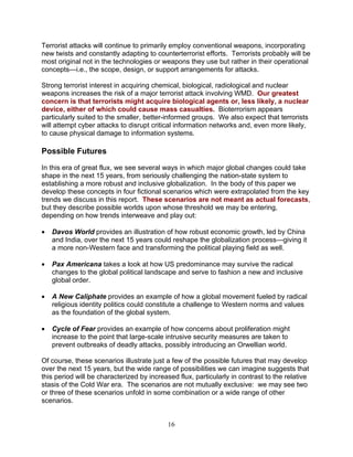 16
Terrorist attacks will continue to primarily employ conventional weapons, incorporating
new twists and constantly adapting to counterterrorist efforts. Terrorists probably will be
most original not in the technologies or weapons they use but rather in their operational
concepts—i.e., the scope, design, or support arrangements for attacks.
Strong terrorist interest in acquiring chemical, biological, radiological and nuclear
weapons increases the risk of a major terrorist attack involving WMD. Our greatest
concern is that terrorists might acquire biological agents or, less likely, a nuclear
device, either of which could cause mass casualties. Bioterrorism appears
particularly suited to the smaller, better-informed groups. We also expect that terrorists
will attempt cyber attacks to disrupt critical information networks and, even more likely,
to cause physical damage to information systems.
Possible Futures
In this era of great flux, we see several ways in which major global changes could take
shape in the next 15 years, from seriously challenging the nation-state system to
establishing a more robust and inclusive globalization. In the body of this paper we
develop these concepts in four fictional scenarios which were extrapolated from the key
trends we discuss in this report. These scenarios are not meant as actual forecasts,
but they describe possible worlds upon whose threshold we may be entering,
depending on how trends interweave and play out:
• Davos World provides an illustration of how robust economic growth, led by China
and India, over the next 15 years could reshape the globalization process—giving it
a more non-Western face and transforming the political playing field as well.
• Pax Americana takes a look at how US predominance may survive the radical
changes to the global political landscape and serve to fashion a new and inclusive
global order.
• A New Caliphate provides an example of how a global movement fueled by radical
religious identity politics could constitute a challenge to Western norms and values
as the foundation of the global system.
• Cycle of Fear provides an example of how concerns about proliferation might
increase to the point that large-scale intrusive security measures are taken to
prevent outbreaks of deadly attacks, possibly introducing an Orwellian world.
Of course, these scenarios illustrate just a few of the possible futures that may develop
over the next 15 years, but the wide range of possibilities we can imagine suggests that
this period will be characterized by increased flux, particularly in contrast to the relative
stasis of the Cold War era. The scenarios are not mutually exclusive: we may see two
or three of these scenarios unfold in some combination or a wide range of other
scenarios.
 