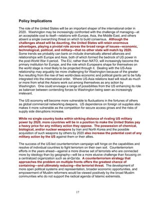 17
Policy Implications
The role of the United States will be an important shaper of the international order in
2020. Washington may be increasingly confronted with the challenge of managing—at
an acceptable cost to itself—relations with Europe, Asia, the Middle East, and others
absent a single overarching threat on which to build consensus. Although the
challenges ahead will be daunting, the United States will retain enormous
advantages, playing a pivotal role across the broad range of issues—economic,
technological, political, and military—that no other state will match by 2020.
Some trends we probably can bank on include dramatically altered alliances and
relationships with Europe and Asia, both of which formed the bedrock of US power in
the post-World War II period. The EU, rather than NATO, will increasingly become the
primary institution for Europe, and the role which Europeans shape for themselves on
the world stage is most likely to be projected through it. Dealing with the US-Asia
relationship may arguably be more challenging for Washington because of the greater
flux resulting from the rise of two world-class economic and political giants yet to be fully
integrated into the international order. Where US-Asia relations lead will result as much
or more from what the Asians work out among themselves as any action by
Washington. One could envisage a range of possibilities from the US enhancing its role
as balancer between contending forces to Washington being seen as increasingly
irrelevant.
The US economy will become more vulnerable to fluctuations in the fortunes of others
as global commercial networking deepens. US dependence on foreign oil supplies also
makes it more vulnerable as the competition for secure access grows and the risks of
supply side disruptions increase.
While no single country looks within striking distance of rivaling US military
power by 2020, more countries will be in a position to make the United States pay
a heavy price for any military action they oppose. The possession of chemical,
biological, and/or nuclear weapons by Iran and North Korea and the possible
acquisition of such weapons by others by 2020 also increase the potential cost of any
military action by the US against them or their allies.
The success of the US-led counterterrorism campaign will hinge on the capabilities and
resolve of individual countries to fight terrorism on their own soil. Counterterrorism
efforts in the years ahead—against a more diverse set of terrorists who are connected
more by ideology than by geography—will be a more elusive challenge than focusing on
a centralized organization such as al-Qa’ida. A counterterrorism strategy that
approaches the problem on multiple fronts offers the greatest chance of
containing—and ultimately reducing—the terrorist threat. The development of
more open political systems and representation, broader economic opportunities, and
empowerment of Muslim reformers would be viewed positively by the broad Muslim
communities who do not support the radical agenda of Islamic extremists.
 
