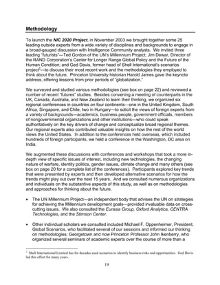 19
Methodology
To launch the NIC 2020 Project, in November 2003 we brought together some 25
leading outside experts from a wide variety of disciplines and backgrounds to engage in
a broad-gauged discussion with Intelligence Community analysts. We invited three
leading “futurists”—Ted Gordon of the UN’s Millennium Project; Jim Dewar, Director of
the RAND Corporation’s Center for Longer Range Global Policy and the Future of the
Human Condition; and Ged Davis, former head of Shell International’s scenarios
project2
—to discuss their most recent work and the methodologies they employed to
think about the future. Princeton University historian Harold James gave the keynote
address, offering lessons from prior periods of “globalization.”
We surveyed and studied various methodologies (see box on page 22) and reviewed a
number of recent “futures” studies. Besides convening a meeting of counterparts in the
UK, Canada, Australia, and New Zealand to learn their thinking, we organized six
regional conferences in countries on four continents—one in the United Kingdom, South
Africa, Singapore, and Chile, two in Hungary—to solicit the views of foreign experts from
a variety of backgrounds—academics, business people, government officials, members
of nongovernmental organizations and other institutions—who could speak
authoritatively on the key drivers of change and conceptualize broad regional themes.
Our regional experts also contributed valuable insights on how the rest of the world
views the United States. In addition to the conferences held overseas, which included
hundreds of foreign participants, we held a conference in the Washington, DC area on
India.
We augmented these discussions with conferences and workshops that took a more in-
depth view of specific issues of interest, including new technologies, the changing
nature of warfare, identity politics, gender issues, climate change and many others (see
box on page 20 for a complete list of the conferences). Participants explored key trends
that were presented by experts and then developed alternative scenarios for how the
trends might play out over the next 15 years. And we consulted numerous organizations
and individuals on the substantive aspects of this study, as well as on methodologies
and approaches for thinking about the future.
• The UN Millennium Project—an independent body that advises the UN on strategies
for achieving the Millennium development goals—provided invaluable data on cross-
cutting issues. We also consulted the Eurasia Group, Oxford Analytica, CENTRA
Technologies, and the Stimson Center.
• Other individual scholars we consulted included Michael F. Oppenheimer, President,
Global Scenarios, who facilitated several of our sessions and informed our thinking
on methodologies; Georgetown and now Princeton Professor John Ikenberry, who
organized several seminars of academic experts over the course of more than a
2
Shell International Limited has for decades used scenarios to identify business risks and opportunities. Ged Davis
led this effort for many years.
 