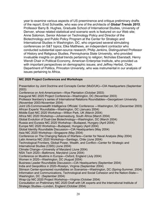 20
year to examine various aspects of US preeminence and critique preliminary drafts
of the report; Enid Schoettle, who was one of the architects of Global Trends 2015;
Professor Barry B. Hughes, Graduate School of International Studies, University of
Denver, whose related statistical and scenario work is featured on our Web site;
Anne Solomon, Senior Adviser on Technology Policy and Director of the
Biotechnology and Public Policy Program at the Center for Strategic and
International Studies in Washington, DC, who organized several stimulating
conferences on S&T topics; Elke Matthews, an independent contractor who
conducted substantial open-source research; Philip Jenkins, Distinguished Professor
of History and Religious Studies, Pennsylvania State University, who provided
invaluable insights on global trends pertaining to religion; Nicholas Eberstadt, Henry
Wendt Chair in Political Economy, American Enterprise Institute, who provided us
with important perspectives on demographic issues; and Jeffrey Herbst, Chair,
Department of Politics, Princeton University, who was instrumental in our analysis of
issues pertaining to Africa.
NIC 2020 Project Conferences and Workshops
Presentation by Joint Doctrine and Concepts Center (MoD/UK)—CIA Headquarters (September
2003)
Conference on Anti-Americanism—Wye Plantation (October 2003)
Inaugural NIC 2020 Project Conference—Washington, DC (November 2003)
Professor Ikenberry’s series of International Relations Roundtables—Georgetown University
(November 2003-November 2004)
Joint US-Commonwealth Intelligence Officials’ Conference —Washington, DC (December 2003)
African Experts’ Roundtable—Washington, DC (January 2004)
Middle East NIC 2020 Workshop—Wilton Park, UK (March 2004)
Africa NIC 2020 Workshop—Johannesburg, South Africa (March 2004)
Global Evolution of Dual-Use Biotechnology—Washington, DC (March 2004)
Russia and Eurasia NIC 2020 Workshop—Budapest, Hungary (April 2004)
Europe NIC 2020 Workshop—Budapest, Hungary (April 2004)
Global Identity Roundtable Discussion—CIA Headquarters (May 2004)
Asia NIC 2020 Workshop—Singapore (May 2004)
Conference on The Changing Nature of Warfare—Center for Naval Analysis (May 2004)
Latin America NIC 2020 Workshop—Santiago, Chile (June 2004)
Technological Frontiers, Global Power, Wealth, and Conflict—Center for Strategic and
International Studies (CSIS) (June 2004)
Climate Change—University of Maryland (June 2004)
NSA Tech 2020—Baltimore, Maryland (June 2004)
Conference on Muslims in Europe—Oxford, England (July 2004)
Women in 2020—Washington, DC (August 2004)
Business Leader Roundtable Discussion—CIA Headquarters (September 2004)
India and Geopolitics in 2020–Rosslyn, Virginia (September 2004)
Stimson Center-sponsored roundtables on Scenarios—Washington, DC (Spring-Summer, 2004)
Information and Communications, Technological and Social Cohesion and the Nation-State—
Washington, DC (September 2004)
Wrap-Up NIC 2020 Project Workshop—Virginia (October 2004)
Consultation on Preliminary NIC 2020 Draft with UK experts and the International Institute of
Strategic Studies—London, England (October 2004)
 