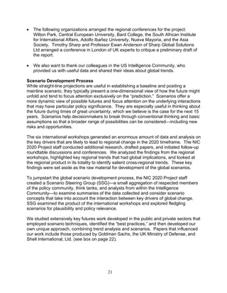 21
• The following organizations arranged the regional conferences for the project:
Wilton Park, Central European University, Bard College, the South African Institute
for International Affairs, Adolfo Ibañez University, Nueva Mayoria, and the Asia
Society. Timothy Sharp and Professor Ewan Anderson of Sharp Global Solutions
Ltd arranged a conference in London of UK experts to critique a preliminary draft of
the report.
• We also want to thank our colleagues in the US Intelligence Community, who
provided us with useful data and shared their ideas about global trends.
Scenario Development Process
While straight-line projections are useful in establishing a baseline and positing a
mainline scenario, they typically present a one-dimensional view of how the future might
unfold and tend to focus attention exclusively on the “prediction.” Scenarios offer a
more dynamic view of possible futures and focus attention on the underlying interactions
that may have particular policy significance. They are especially useful in thinking about
the future during times of great uncertainty, which we believe is the case for the next 15
years. Scenarios help decisionmakers to break through conventional thinking and basic
assumptions so that a broader range of possibilities can be considered—including new
risks and opportunities.
The six international workshops generated an enormous amount of data and analysis on
the key drivers that are likely to lead to regional change in the 2020 timeframe. The NIC
2020 Project staff conducted additional research, drafted papers, and initiated follow-up
roundtable discussions and conferences. We analyzed the findings from the regional
workshops, highlighted key regional trends that had global implications, and looked at
the regional product in its totality to identify salient cross-regional trends. These key
findings were set aside as the raw material for development of the global scenarios.
To jumpstart the global scenario development process, the NIC 2020 Project staff
created a Scenario Steering Group (SSG)—a small aggregation of respected members
of the policy community, think tanks, and analysts from within the Intelligence
Community—to examine summaries of the data collected and consider scenario
concepts that take into account the interaction between key drivers of global change.
SSG examined the product of the international workshops and explored fledgling
scenarios for plausibility and policy relevance.
We studied extensively key futures work developed in the public and private sectors that
employed scenario techniques, identified the “best practices,” and then developed our
own unique approach, combining trend analysis and scenarios. Papers that influenced
our work include those produced by Goldman Sachs, the UK Ministry of Defense, and
Shell International, Ltd. (see box on page 22).
 