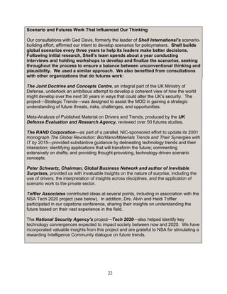 22
Scenario and Futures Work That Influenced Our Thinking
Our consultations with Ged Davis, formerly the leader of Shell International’s scenario-
building effort, affirmed our intent to develop scenarios for policymakers. Shell builds
global scenarios every three years to help its leaders make better decisions.
Following initial research, Shell’s team spends about a year conducting
interviews and holding workshops to develop and finalize the scenarios, seeking
throughout the process to ensure a balance between unconventional thinking and
plausibility. We used a similar approach. We also benefited from consultations
with other organizations that do futures work:
The Joint Doctrine and Concepts Centre, an integral part of the UK Ministry of
Defense, undertook an ambitious attempt to develop a coherent view of how the world
might develop over the next 30 years in ways that could alter the UK’s security. The
project—Strategic Trends—was designed to assist the MOD in gaining a strategic
understanding of future threats, risks, challenges, and opportunities.
Meta-Analysis of Published Material on Drivers and Trends, produced by the UK
Defense Evaluation and Research Agency, reviewed over 50 futures studies.
The RAND Corporation—as part of a parallel, NIC-sponsored effort to update its 2001
monograph The Global Revolution: Bio/Nano/Materials Trends and Their Synergies with
IT by 2015—provided substantive guidance by delineating technology trends and their
interaction; identifying applications that will transform the future; commenting
extensively on drafts; and providing thought-provoking, technology-driven scenario
concepts.
Peter Schwartz, Chairman, Global Business Network and author of Inevitable
Surprises, provided us with invaluable insights on the nature of surprise, including the
use of drivers, the interpretation of insights across disciplines, and the application of
scenario work to the private sector.
Toffler Associates contributed ideas at several points, including in association with the
NSA Tech 2020 project (see below). In addition, Drs. Alvin and Heidi Toffler
participated in our capstone conference, sharing their insights on understanding the
future based on their vast experience in the field.
The National Security Agency’s project—Tech 2020—also helped identify key
technology convergences expected to impact society between now and 2020. We have
incorporated valuable insights from this project and are grateful to NSA for stimulating a
rewarding Intelligence Community dialogue on future trends.
 