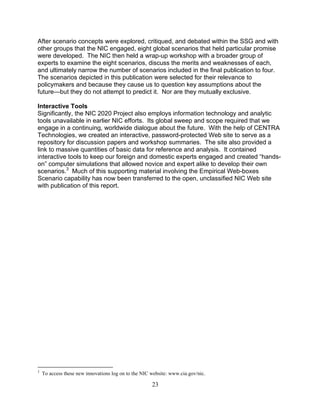 23
After scenario concepts were explored, critiqued, and debated within the SSG and with
other groups that the NIC engaged, eight global scenarios that held particular promise
were developed. The NIC then held a wrap-up workshop with a broader group of
experts to examine the eight scenarios, discuss the merits and weaknesses of each,
and ultimately narrow the number of scenarios included in the final publication to four.
The scenarios depicted in this publication were selected for their relevance to
policymakers and because they cause us to question key assumptions about the
future—but they do not attempt to predict it. Nor are they mutually exclusive.
Interactive Tools
Significantly, the NIC 2020 Project also employs information technology and analytic
tools unavailable in earlier NIC efforts. Its global sweep and scope required that we
engage in a continuing, worldwide dialogue about the future. With the help of CENTRA
Technologies, we created an interactive, password-protected Web site to serve as a
repository for discussion papers and workshop summaries. The site also provided a
link to massive quantities of basic data for reference and analysis. It contained
interactive tools to keep our foreign and domestic experts engaged and created “hands-
on” computer simulations that allowed novice and expert alike to develop their own
scenarios.3
Much of this supporting material involving the Empirical Web-boxes
Scenario capability has now been transferred to the open, unclassified NIC Web site
with publication of this report.
3
To access these new innovations log on to the NIC website: www.cia.gov/nic.
 
