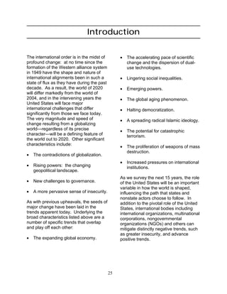 25
Introduction
The international order is in the midst of
profound change: at no time since the
formation of the Western alliance system
in 1949 have the shape and nature of
international alignments been in such a
state of flux as they have during the past
decade. As a result, the world of 2020
will differ markedly from the world of
2004, and in the intervening years the
United States will face major
international challenges that differ
significantly from those we face today.
The very magnitude and speed of
change resulting from a globalizing
world—regardless of its precise
character—will be a defining feature of
the world out to 2020. Other significant
characteristics include:
• The contradictions of globalization.
• Rising powers: the changing
geopolitical landscape.
• New challenges to governance.
• A more pervasive sense of insecurity.
As with previous upheavals, the seeds of
major change have been laid in the
trends apparent today. Underlying the
broad characteristics listed above are a
number of specific trends that overlap
and play off each other:
• The expanding global economy.
• The accelerating pace of scientific
change and the dispersion of dual-
use technologies.
• Lingering social inequalities.
• Emerging powers.
• The global aging phenomenon.
• Halting democratization.
• A spreading radical Islamic ideology.
• The potential for catastrophic
terrorism.
• The proliferation of weapons of mass
destruction.
• Increased pressures on international
institutions.
As we survey the next 15 years, the role
of the United States will be an important
variable in how the world is shaped,
influencing the path that states and
nonstate actors choose to follow. In
addition to the pivotal role of the United
States, international bodies including
international organizations, multinational
corporations, nongovernmental
organizations (NGOs) and others can
mitigate distinctly negative trends, such
as greater insecurity, and advance
positive trends.
 