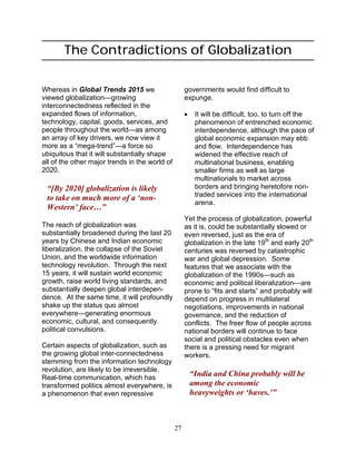 27
The Contradictions of Globalization
Whereas in Global Trends 2015 we
viewed globalization—growing
interconnectedness reflected in the
expanded flows of information,
technology, capital, goods, services, and
people throughout the world—as among
an array of key drivers, we now view it
more as a “mega-trend”—a force so
ubiquitous that it will substantially shape
all of the other major trends in the world of
2020.
“[By 2020] globalization is likely
to take on much more of a ‘non-
Western’ face…”
The reach of globalization was
substantially broadened during the last 20
years by Chinese and Indian economic
liberalization, the collapse of the Soviet
Union, and the worldwide information
technology revolution. Through the next
15 years, it will sustain world economic
growth, raise world living standards, and
substantially deepen global interdepen-
dence. At the same time, it will profoundly
shake up the status quo almost
everywhere—generating enormous
economic, cultural, and consequently
political convulsions.
Certain aspects of globalization, such as
the growing global inter-connectedness
stemming from the information technology
revolution, are likely to be irreversible.
Real-time communication, which has
transformed politics almost everywhere, is
a phenomenon that even repressive
governments would find difficult to
expunge.
• It will be difficult, too, to turn off the
phenomenon of entrenched economic
interdependence, although the pace of
global economic expansion may ebb
and flow. Interdependence has
widened the effective reach of
multinational business, enabling
smaller firms as well as large
multinationals to market across
borders and bringing heretofore non-
traded services into the international
arena.
Yet the process of globalization, powerful
as it is, could be substantially slowed or
even reversed, just as the era of
globalization in the late 19th
and early 20th
centuries was reversed by catastrophic
war and global depression. Some
features that we associate with the
globalization of the 1990s—such as
economic and political liberalization—are
prone to “fits and starts” and probably will
depend on progress in multilateral
negotiations, improvements in national
governance, and the reduction of
conflicts. The freer flow of people across
national borders will continue to face
social and political obstacles even when
there is a pressing need for migrant
workers.
“India and China probably will be
among the economic
heavyweights or ‘haves.’”
 