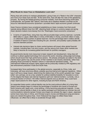28
What Would An Asian Face on Globalization Look Like?
Rising Asia will continue to reshape globalization, giving it less of a “Made in the USA” character
and more of an Asian look and feel. At the same time, Asia will alter the rules of the globalizing
process. By having the fastest-growing consumer markets, more firms becoming world-class
multinationals, and greater S&T stature, Asia looks set to displace Western countries as the
focus for international economic dynamism—provided Asia’s rapid economic growth continues.
Asian finance ministers have considered establishing an Asian monetary fund that would
operate along different lines from IMF, attaching fewer strings on currency swaps and giving
Asian decision-makers more leeway from the “Washington macro-economic consensus.”
• In terms of capital flows, rising Asia may still accumulate large currency reserves—currently
$850 billion in Japan, $500 billion in China, $190 billion in Korea, and $120 million in India,
or collectively three-quarters of global reserves—but the percentage held in dollars will fall.
A basket of reserve currencies including the yen, renminbi, and possibly rupee probably will
become standard practice.
• Interest-rate decisions taken by Asian central bankers will impact other global financial
markets, including New York and London, and the returns from Asian stock markets are
likely to become an increasing global benchmark for portfolio managers.
As governments devote more resources to basic research and development, rising Asia will
continue to attract applied technology from around the world, including cutting-edge technology,
which should boost their high performance sectors. We already anticipate (as stated in the text)
that the Asian giants may use the power of their markets to set industry standards, rather than
adopting those promoted by Western nations or international standards bodies. The
international intellectual property rights regime will be profoundly molded by IPR regulatory and
law enforcement practices in East and South Asia.
Increased labor force participation in the global economy, especially by China, India, and
Indonesia, will have enormous effects, possibly spurring internal and regional migrations. Either
way it will have a large impact, determining the relative size of the world’s greatest new “mega-
cities” and, perhaps, act as a key variable for political stability/instability for decades to come.
To the degree that these vast internal migrations spill over national borders—currently, only a
miniscule fraction of China’s 100 million internal migrants end up abroad—they could have
major repercussions for other regions, including Europe and North America.
An expanded Asian-centric cultural identity may be the most profound effect of a rising Asia.
Asians have already begun to reduce the percentage of students who travel to Europe and
North America with Japan and—most striking—China becoming educational magnets. A new,
more Asian cultural identity is likely to be rapidly packaged and distributed as incomes rise and
communications networks spread. Korean pop singers are already the rage in Japan, Japanese
anime have many fans in China, and Chinese kung-fu movies and Bollywood song-and-dance
epics are viewed throughout Asia. Even Hollywood has begun to reflect these Asian
influences—an effect that is likely to accelerate through 2020.
 