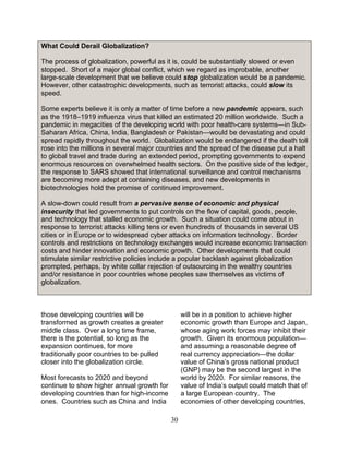 30
What Could Derail Globalization?
The process of globalization, powerful as it is, could be substantially slowed or even
stopped. Short of a major global conflict, which we regard as improbable, another
large-scale development that we believe could stop globalization would be a pandemic.
However, other catastrophic developments, such as terrorist attacks, could slow its
speed.
Some experts believe it is only a matter of time before a new pandemic appears, such
as the 1918–1919 influenza virus that killed an estimated 20 million worldwide. Such a
pandemic in megacities of the developing world with poor health-care systems—in Sub-
Saharan Africa, China, India, Bangladesh or Pakistan—would be devastating and could
spread rapidly throughout the world. Globalization would be endangered if the death toll
rose into the millions in several major countries and the spread of the disease put a halt
to global travel and trade during an extended period, prompting governments to expend
enormous resources on overwhelmed health sectors. On the positive side of the ledger,
the response to SARS showed that international surveillance and control mechanisms
are becoming more adept at containing diseases, and new developments in
biotechnologies hold the promise of continued improvement.
A slow-down could result from a pervasive sense of economic and physical
insecurity that led governments to put controls on the flow of capital, goods, people,
and technology that stalled economic growth. Such a situation could come about in
response to terrorist attacks killing tens or even hundreds of thousands in several US
cities or in Europe or to widespread cyber attacks on information technology. Border
controls and restrictions on technology exchanges would increase economic transaction
costs and hinder innovation and economic growth. Other developments that could
stimulate similar restrictive policies include a popular backlash against globalization
prompted, perhaps, by white collar rejection of outsourcing in the wealthy countries
and/or resistance in poor countries whose peoples saw themselves as victims of
globalization.
those developing countries will be
transformed as growth creates a greater
middle class. Over a long time frame,
there is the potential, so long as the
expansion continues, for more
traditionally poor countries to be pulled
closer into the globalization circle.
Most forecasts to 2020 and beyond
continue to show higher annual growth for
developing countries than for high-income
ones. Countries such as China and India
will be in a position to achieve higher
economic growth than Europe and Japan,
whose aging work forces may inhibit their
growth. Given its enormous population—
and assuming a reasonable degree of
real currency appreciation—the dollar
value of China’s gross national product
(GNP) may be the second largest in the
world by 2020. For similar reasons, the
value of India’s output could match that of
a large European country. The
economies of other developing countries,
 