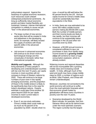 33
policymakers respond. Against the
backdrop of a global economic recession,
such resources could unleash
widespread protectionist sentiments. As
long as sufficiently robust economic
growth and labor market flexibility are
sustained, however, intense international
competition is unlikely to cause net job
“loss” in the advanced economies.
• The large number of new service
sector jobs that will be created in India
and elsewhere in the developing
world, for example, will likely exceed
the supply of workers with those
specific skills in the advanced
economies.
• Job turnover in advanced economies
will continue to be driven more by
technological change and the
vicissitudes of domestic rather than
international competition.
Mobility and Laggards. Although the
living standards of many people in
developing and underdeveloped countries
will rise over the next 15 years, per capita
incomes in most countries will not
compare to those of Western nations by
2020. There will continue to be large
numbers of poor even in the rapidly
emerging economies, and the proportion
of those in the middle stratum is likely to
be significantly less than is the case for
today’s developed nations. Experts
estimate it could take China another 30
years beyond 2020 for per capita
incomes to reach current rates in
developed economies.
• Even if, as one study estimates,
China’s middle class could make up
as much as 40 percent of its
population by 2020—double what it is
now—it would be still well below the
60 percent level for the US. And per
capita income for China’s middle class
would be substantially less than
equivalents in the West.
• In India, there are now estimated to be
some 300 million middle-income
earners making $2,000-$4,000 a year.
Both the number of middle earners
and their income levels are likely to
rise rapidly, but their incomes will
continue to be substantially below
averages in the US and other rich
countries even by 2020.
• However, a $3,000 annual income is
considered sufficient to spur car
purchases in Asia; thus rapidly rising
income levels for a growing middle
class will combine to mean a huge
consumption explosion, which is
already evident.
Widening income and regional disparities
will not be incompatible with a growing
middle class and increasing overall
wealth. In India, although much of the
west and south may have a large middle
class by 2020, a number of regions such
as Bihar, Uttar Pradesh, and Orissa will
remain underdeveloped.
Moreover, countries not connected to the
world economy will continue to suffer.
Even the most optimistic forecasts admit
that economic growth fueled by
globalization will leave many countries in
poverty over the next 15 years.
• Scenarios developed by the World
Bank indicate, for example, that Sub-
Saharan Africa will be far behind even
under the most optimistic scenario.
The region currently has the largest
 