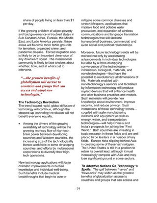 34
share of people living on less than $1
per day.
If the growing problem of abject poverty
and bad governance in troubled states in
Sub-Saharan Africa, Eurasia, the Middle
East, and Latin America persists, these
areas will become more fertile grounds
for terrorism, organized crime, and
pandemic disease. Forced migration also
is likely to be an important dimension of
any downward spiral. The international
community is likely to face choices about
whether, how, and at what cost to
intervene.
“…the greatest benefits of
globalization will accrue to
countries and groups that can
access and adopt new
technologies.”
The Technology Revolution
The trend toward rapid, global diffusion of
technology will continue, although the
stepped-up technology revolution will not
benefit everyone equally.
• Among the drivers of the growing
availability of technology will be the
growing two-way flow of high-tech
brain power between developing
countries and Western countries, the
increasing size of the technologically
literate workforce in some developing
countries, and efforts by multinational
corporations to diversify their high-
tech operations.
New technology applications will foster
dramatic improvements in human
knowledge and individual well-being.
Such benefits include medical
breakthroughs that begin to cure or
mitigate some common diseases and
stretch lifespans, applications that
improve food and potable water
production, and expansion of wireless
communications and language translation
technologies that will facilitate
transnational business, commercial, and
even social and political relationships.
Moreover, future technology trends will be
marked not only by accelerating
advancements in individual technologies
but also by a force-multiplying
convergence of the technologies—
information, biological, materials, and
nanotechnologies—that have the
potential to revolutionize all dimensions of
life. Materials enabled with
nanotechnology’s sensors and facilitated
by information technology will produce
myriad devices that will enhance health
and alter business practices and models.
Such materials will provide new
knowledge about environment, improve
security, and reduce privacy. Such
interactions of these technology trends—
coupled with agile manufacturing
methods and equipment as well as
energy, water, and transportation
technologies—will help China’s and
India’s prospects for joining the “First
World.” Both countries are investing in
basic research in these fields and are well
placed to be leaders in a number of key
fields. Europe risks slipping behind Asia
in creating some of these technologies.
The United States is still in a position to
retain its overall lead, although it must
increasingly compete with Asia and may
lose significant ground in some sectors.
To Adaptive Nations Go Technology ‘s
Spoils. The gulf between “haves” and
“have-nots” may widen as the greatest
benefits of globalization accrue to
countries and groups that can access and
 