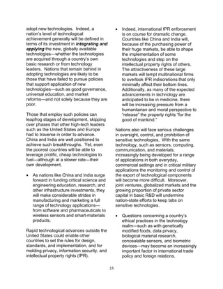 35
adopt new technologies. Indeed, a
nation’s level of technological
achievement generally will be defined in
terms of its investment in integrating and
applying the new, globally available
technologies—whether the technologies
are acquired through a country’s own
basic research or from technology
leaders. Nations that remain behind in
adopting technologies are likely to be
those that have failed to pursue policies
that support application of new
technologies—such as good governance,
universal education, and market
reforms—and not solely because they are
poor.
Those that employ such policies can
leapfrog stages of development, skipping
over phases that other high-tech leaders
such as the United States and Europe
had to traverse in order to advance.
China and India are well positioned to
achieve such breakthroughs. Yet, even
the poorest countries will be able to
leverage prolific, cheap technologies to
fuel—although at a slower rate—their
own development.
• As nations like China and India surge
forward in funding critical science and
engineering education, research, and
other infrastructure investments, they
will make considerable strides in
manufacturing and marketing a full
range of technology applications—
from software and pharmaceuticals to
wireless sensors and smart-materials
products.
Rapid technological advances outside the
United States could enable other
countries to set the rules for design,
standards, and implementation, and for
molding privacy, information security, and
intellectual property rights (IPR).
• Indeed, international IPR enforcement
is on course for dramatic change.
Countries like China and India will,
because of the purchasing power of
their huge markets, be able to shape
the implementation of some
technologies and step on the
intellectual property rights of others.
The attractiveness of these large
markets will tempt multinational firms
to overlook IPR indiscretions that only
minimally affect their bottom lines.
Additionally, as many of the expected
advancements in technology are
anticipated to be in medicine, there
will be increasing pressure from a
humanitarian and moral perspective to
“release” the property rights “for the
good of mankind.”
Nations also will face serious challenges
in oversight, control, and prohibition of
sensitive technologies. With the same
technology, such as sensors, computing,
communication, and materials,
increasingly being developed for a range
of applications in both everyday,
commercial settings and in critical military
applications the monitoring and control of
the export of technological components
will become more difficult. Moreover,
joint ventures, globalized markets and the
growing proportion of private sector
capital in basic R&D will undermine
nation-state efforts to keep tabs on
sensitive technologies.
• Questions concerning a country’s
ethical practices in the technology
realm—such as with genetically
modified foods, data privacy,
biological material research,
concealable sensors, and biometric
devices—may become an increasingly
important factor in international trade
policy and foreign relations.
 