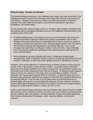 36
Biotechnology: Panacea and Weapon
The biotechnological revolution is at a relatively early stage, and major advances in the
biological sciences coupled with information technology will continue to punctuate the
21st century. Research will continue to foster important discoveries in innovative
medical and public health technologies, environmental remediation, agriculture,
biodefense, and related fields.
On the positive side, biotechnology could be a “leveling” agent between developed and
developing nations, spreading dramatic economic and healthcare enhancements to the
neediest areas of the world.
• Possible breakthroughs in biomedicine such as an antiviral barrier will reduce the
spread of HIV/AIDS, helping to resolve the ongoing humanitarian crisis in Sub-
Saharan Africa and diminishing the potentially serious drag on economic growth in
developing countries like India and China. Biotechnology research and innovations
derived from continued US investments in Homeland Security—such as new
therapies that might block a pathogen’s ability to enter the body—may eventually
have revolutionary healthcare applications that extend beyond protecting the US
from a terrorist attack.
• More developing countries probably will invest in indigenous biotechnology
developments, while competitive market pressures increasingly will induce firms and
research institutions to seek technically capable partners in developing countries.
However, even as the dispersion of biotechnology promises a means of improving the
quality of life, it also poses a major security concern. As biotechnology information
becomes more widely available, the number of people who can potentially misuse such
information and wreak widespread loss of life will increase. An attacker would appear to
have an easier job—because of the large array of possibilities available—than the
defender, who must prepare against them all. Moreover, as biotechnology advances
become more ubiquitous, stopping the progress of offensive BW programs will become
increasingly difficult. Over the next 10 to 20 years there is a risk that advances in
biotechnology will augment not only defensive measures but also offensive biological
warfare (BW) agent development and allow the creation of advanced biological agents
designed to target specific systems—human, animal, or crop.
Lastly, some biotechnology techniques that may facilitate major improvements in health
also will spur serious ethical and privacy concerns over such matters as comprehensive
genetic profiling; stem cell research; and the possibility of discovering DNA signatures
that indicate predisposition for disease, certain cognitive abilities, or anti-social
behavior.
 