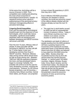 37
At the same time, technology will be a
source of tension in 2020: from
competition over creating and attracting
the most critical component of
technological advancement—people—to
resistance among some cultural or
political groups to the perceived privacy-
robbing or homogenizing effects of
pervasive technology.
Lingering Social Inequalities
Even with the potential for technological
breakthroughs and the dispersion of new
technologies, which could help reduce
inequalities, significant social welfare
disparities within the developing and
between developing and OECD countries
will remain until 2020.
Over the next 15 years, illiteracy rates of
people 15 years and older will fall,
according to UNESCO, but they will still
be 17 times higher in poor and
developing countries than those in
OECD5
countries. Moreover, illiteracy
rates among women will be almost twice
as high as those among men. Between
1950 and 1980 life expectancy between
the more- and less-developed nations
began to converge markedly; this
probably will continue to be the case for
many developing countries, including the
most populous. However, by US Census
Bureau projections, over 40 countries—
including many African countries, Central
Asian states, and Russia—are projected
5
The OECD, Organization for Economic Cooperation
and Development, an outgrowth of the Marshall Plan-
era Organization for European Economic Cooperation,
boasts 30 members from among developed and
emerging-market nations and active relationships with
70 others around the world.
to have a lower life expectancy in 2010
than they did in 1990.
Even if effective HIV/AIDS prevention
measures are adopted in various
countries, the social and economic impact
of the millions already infected with the
disease will play out over the next 15
years.
• The rapid rise in adult deaths caused
by AIDS has left an unprecedented
number of orphans in Africa. Today in
some African countries one in ten
children is an orphan, and the
situation is certain to worsen.
The debilitation and death of millions of
people resulting from the AIDS pandemic
will have a growing impact on the
economies of the hardest-hit countries,
particularly those in Sub-Saharan Africa,
where more than 20 million are believed
to have died from HIV/AIDS since the
early 1980s. Studies show that
household incomes drop by 50 to 80
percent when key earners become
infected. In “second wave” HIV/AIDS
countries—Nigeria, Ethiopia, Russia,
India, China, Brazil, Ukraine, and the
Central Asian states—the disease will
continue to spread beyond traditional
high-risk groups into the general
population. As HIV/AIDS spreads, it has
the potential to derail the economic
prospects of many up-and-coming
economic powers.
 