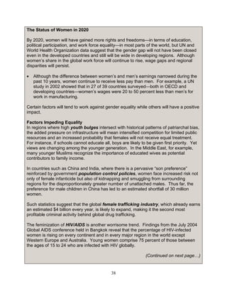 38
The Status of Women in 2020
By 2020, women will have gained more rights and freedoms—in terms of education,
political participation, and work force equality—in most parts of the world, but UN and
World Health Organization data suggest that the gender gap will not have been closed
even in the developed countries and still will be wide in developing regions. Although
women’s share in the global work force will continue to rise, wage gaps and regional
disparities will persist.
• Although the difference between women’s and men’s earnings narrowed during the
past 10 years, women continue to receive less pay than men. For example, a UN
study in 2002 showed that in 27 of 39 countries surveyed—both in OECD and
developing countries—women’s wages were 20 to 50 percent less than men’s for
work in manufacturing.
Certain factors will tend to work against gender equality while others will have a positive
impact.
Factors Impeding Equality
In regions where high youth bulges intersect with historical patterns of patriarchal bias,
the added pressure on infrastructure will mean intensified competition for limited public
resources and an increased probability that females will not receive equal treatment.
For instance, if schools cannot educate all, boys are likely to be given first priority. Yet
views are changing among the younger generation. In the Middle East, for example,
many younger Muslims recognize the importance of educated wives as potential
contributors to family income.
In countries such as China and India, where there is a pervasive “son preference”
reinforced by government population control policies, women face increased risk not
only of female infanticide but also of kidnapping and smuggling from surrounding
regions for the disproportionately greater number of unattached males. Thus far, the
preference for male children in China has led to an estimated shortfall of 30 million
women.
Such statistics suggest that the global female trafficking industry, which already earns
an estimated $4 billion every year, is likely to expand, making it the second most
profitable criminal activity behind global drug trafficking.
The feminization of HIV/AIDS is another worrisome trend. Findings from the July 2004
Global AIDS conference held in Bangkok reveal that the percentage of HIV-infected
women is rising on every continent and in every major region in the world except
Western Europe and Australia. Young women comprise 75 percent of those between
the ages of 15 to 24 who are infected with HIV globally.
(Continued on next page…)
 