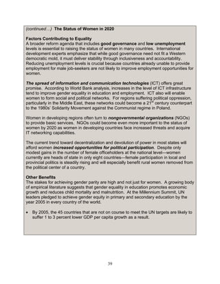 39
(continued…) The Status of Women in 2020
Factors Contributing to Equality
A broader reform agenda that includes good governance and low unemployment
levels is essential to raising the status of women in many countries. International
development experts emphasize that while good governance need not fit a Western
democratic mold, it must deliver stability through inclusiveness and accountability.
Reducing unemployment levels is crucial because countries already unable to provide
employment for male job-seekers are not likely to improve employment opportunities for
women.
The spread of information and communication technologies (ICT) offers great
promise. According to World Bank analysis, increases in the level of ICT infrastructure
tend to improve gender equality in education and employment. ICT also will enable
women to form social and political networks. For regions suffering political oppression,
particularly in the Middle East, these networks could become a 21st
century counterpart
to the 1980s’ Solidarity Movement against the Communist regime in Poland.
Women in developing regions often turn to nongovernmental organizations (NGOs)
to provide basic services. NGOs could become even more important to the status of
women by 2020 as women in developing countries face increased threats and acquire
IT networking capabilities.
The current trend toward decentralization and devolution of power in most states will
afford women increased opportunities for political participation. Despite only
modest gains in the number of female officeholders at the national level—women
currently are heads of state in only eight countries—female participation in local and
provincial politics is steadily rising and will especially benefit rural women removed from
the political center of a country.
Other Benefits
The stakes for achieving gender parity are high and not just for women. A growing body
of empirical literature suggests that gender equality in education promotes economic
growth and reduces child mortality and malnutrition. At the Millennium Summit, UN
leaders pledged to achieve gender equity in primary and secondary education by the
year 2005 in every country of the world.
• By 2005, the 45 countries that are not on course to meet the UN targets are likely to
suffer 1 to 3 percent lower GDP per capita growth as a result.
 