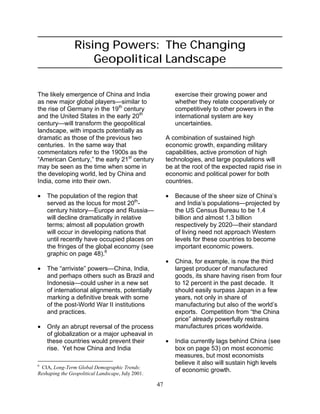 47
Rising Powers: The Changing
Geopolitical Landscape
The likely emergence of China and India
as new major global players—similar to
the rise of Germany in the 19th
century
and the United States in the early 20th
century—will transform the geopolitical
landscape, with impacts potentially as
dramatic as those of the previous two
centuries. In the same way that
commentators refer to the 1900s as the
“American Century,” the early 21st
century
may be seen as the time when some in
the developing world, led by China and
India, come into their own.
• The population of the region that
served as the locus for most 20th
-
century history—Europe and Russia—
will decline dramatically in relative
terms; almost all population growth
will occur in developing nations that
until recently have occupied places on
the fringes of the global economy (see
graphic on page 48).6
• The “arriviste” powers—China, India,
and perhaps others such as Brazil and
Indonesia—could usher in a new set
of international alignments, potentially
marking a definitive break with some
of the post-World War II institutions
and practices.
• Only an abrupt reversal of the process
of globalization or a major upheaval in
these countries would prevent their
rise. Yet how China and India
6
CIA, Long-Term Global Demographic Trends:
Reshaping the Geopolitical Landscape, July 2001.
exercise their growing power and
whether they relate cooperatively or
competitively to other powers in the
international system are key
uncertainties.
A combination of sustained high
economic growth, expanding military
capabilities, active promotion of high
technologies, and large populations will
be at the root of the expected rapid rise in
economic and political power for both
countries.
• Because of the sheer size of China’s
and India’s populations—projected by
the US Census Bureau to be 1.4
billion and almost 1.3 billion
respectively by 2020—their standard
of living need not approach Western
levels for these countries to become
important economic powers.
• China, for example, is now the third
largest producer of manufactured
goods, its share having risen from four
to 12 percent in the past decade. It
should easily surpass Japan in a few
years, not only in share of
manufacturing but also of the world’s
exports. Competition from “the China
price” already powerfully restrains
manufactures prices worldwide.
• India currently lags behind China (see
box on page 53) on most economic
measures, but most economists
believe it also will sustain high levels
of economic growth.
 