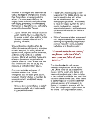 49
countries in the region and elsewhere as
well as its steps to strengthen its military.
East Asian states are adapting to the
advent of a more powerful China by
forging closer economic and political ties
with Beijing, potentially accommodating
themselves to its preferences, particularly
on sensitive issues like Taiwan.
• Japan, Taiwan, and various Southeast
Asian nations, however, also may try
to appeal to each other and the United
States to counterbalance China’s
growing influence.
China will continue to strengthen its
military through developing and acquiring
modern weapons, including advanced
fighter aircraft, sophisticated submarines,
and increasing numbers of ballistic
missiles. China will overtake Russia and
others as the second largest defense
spender after the United States over the
next two decades and will be, by any
measure, a first-rate military power.
Economic setbacks and crises of
confidence could slow China’s
emergence as a full-scale great power,
however. Beijing’s failure to maintain its
economic growth would itself have a
global impact.
• Chinese Government failure to satisfy
popular needs for job creation could
trigger political unrest.
• Faced with a rapidly aging society
beginning in the 2020s, China may be
hard pressed to deal with all the
issues linked to such serious
demographic problems. It is unlikely
to have developed by then the same
coping mechanisms—such as
sophisticated pension and health-care
systems—characteristic of Western
societies.
• If China’s economy takes a downward
turn, regional security would weaken,
resulting in heightened prospects for
political instability, crime, narcotics
trafficking, and illegal migration.
“Economic setbacks and crises of
confidence could slow China’s
emergence as a full-scale great
power…. ”
The rise of India also will present
strategic complications for the region.
Like China, India will be an economic
magnet for the region, and its rise will
have an impact not only in Asia but also
to the north—Central Asia, Iran, and other
countries of the Middle East. India seeks
to bolster regional cooperation both for
strategic reasons and because of its
desire to increase its leverage with the
West, including in such organizations as
the World Trade Organization (WTO).
 