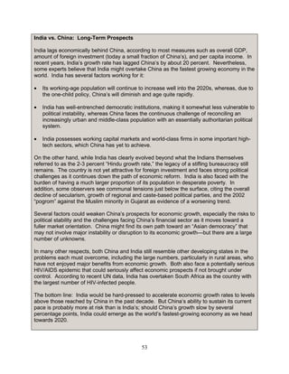 53
India vs. China: Long-Term Prospects
India lags economically behind China, according to most measures such as overall GDP,
amount of foreign investment (today a small fraction of China’s), and per capita income. In
recent years, India’s growth rate has lagged China’s by about 20 percent. Nevertheless,
some experts believe that India might overtake China as the fastest growing economy in the
world. India has several factors working for it:
• Its working-age population will continue to increase well into the 2020s, whereas, due to
the one-child policy, China’s will diminish and age quite rapidly.
• India has well-entrenched democratic institutions, making it somewhat less vulnerable to
political instability, whereas China faces the continuous challenge of reconciling an
increasingly urban and middle-class population with an essentially authoritarian political
system.
• India possesses working capital markets and world-class firms in some important high-
tech sectors, which China has yet to achieve.
On the other hand, while India has clearly evolved beyond what the Indians themselves
referred to as the 2-3 percent “Hindu growth rate,” the legacy of a stifling bureaucracy still
remains. The country is not yet attractive for foreign investment and faces strong political
challenges as it continues down the path of economic reform. India is also faced with the
burden of having a much larger proportion of its population in desperate poverty. In
addition, some observers see communal tensions just below the surface, citing the overall
decline of secularism, growth of regional and caste-based political parties, and the 2002
“pogrom” against the Muslim minority in Gujarat as evidence of a worsening trend.
Several factors could weaken China’s prospects for economic growth, especially the risks to
political stability and the challenges facing China’s financial sector as it moves toward a
fuller market orientation. China might find its own path toward an “Asian democracy” that
may not involve major instability or disruption to its economic growth—but there are a large
number of unknowns.
In many other respects, both China and India still resemble other developing states in the
problems each must overcome, including the large numbers, particularly in rural areas, who
have not enjoyed major benefits from economic growth. Both also face a potentially serious
HIV/AIDS epidemic that could seriously affect economic prospects if not brought under
control. According to recent UN data, India has overtaken South Africa as the country with
the largest number of HIV-infected people.
The bottom line: India would be hard-pressed to accelerate economic growth rates to levels
above those reached by China in the past decade. But China’s ability to sustain its current
pace is probably more at risk than is India’s; should China’s growth slow by several
percentage points, India could emerge as the world’s fastest-growing economy as we head
towards 2020.
 
