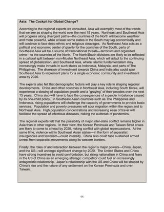 55
Asia: The Cockpit for Global Change?
According to the regional experts we consulted, Asia will exemplify most of the trends
that we see as shaping the world over the next 15 years. Northeast and Southeast Asia
will progress along divergent paths—the countries of the North will become wealthier
and more powerful, while at least some states in the South may lag economically and
will continue to face deep ethnic and religious cleavages. As Northeast Asia acts as a
political and economic center of gravity for the countries of the South, parts of
Southeast Asia will be a source of transnational threats—terrorism and organized
crime—to the countries of the North. The North/South divisions are likely to be reflected
in a cultural split between non-Muslim Northeast Asia, which will adapt to the continuing
spread of globalization, and Southeast Asia, where Islamic fundamentalism may
increasingly make inroads in such states as Indonesia, Malaysia, and parts of The
Philippines. The diversion of investment towards China and India also could spur
Southeast Asia to implement plans for a single economic community and investment
area by 2020.
The experts also felt that demographic factors will play a key role in shaping regional
developments. China and other countries in Northeast Asia, including South Korea, will
experience a slowing of population growth and a “graying” of their peoples over the next
15 years. China also will have to face the consequences of a gender imbalance caused
by its one-child policy. In Southeast Asian countries such as The Philippines and
Indonesia, rising populations will challenge the capacity of governments to provide basic
services. Population and poverty pressures will spur migration within the region and to
Northeast Asia. High population concentrations and increasing ease of travel will
facilitate the spread of infectious diseases, risking the outbreak of pandemics.
The regional experts felt that the possibility of major inter-state conflict remains higher in
Asia than in other regions. In their view, the Korean Peninsula and Taiwan Strait crises
are likely to come to a head by 2020, risking conflict with global repercussions. At the
same time, violence within Southeast Asian states—in the form of separatist
insurgencies and terrorism—could intensify. China also could face sustained armed
unrest from separatist movements along its western borders.
Finally, the roles of and interaction between the region’s major powers—China, Japan,
and the US—will undergo significant change by 2020. The United States and China
have strong incentives to avoid confrontation, but rising nationalism in China and fears
in the US of China as an emerging strategic competitor could fuel an increasingly
antagonistic relationship. Japan’s relationship with the US and China will be shaped by
China’s rise and the nature of any settlement on the Korean Peninsula and over
Taiwan.
 