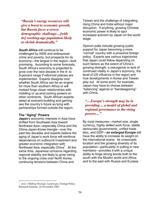56
“Russia’s energy resources will
give a boost to economic growth,
but Russia faces a severe
demographic challenge…[with
its] working-age population likely
to shrink dramatically.”
South Africa will continue to be
challenged by AIDS and widespread
crime and poverty, but prospects for its
economy—the largest in the region—look
promising. According to some forecasts,
South Africa’s economy is projected to
grow over the next decade in the 4- to
5-percent range if reformist policies are
implemented. Experts disagree over
whether South Africa can be an engine
for more than southern Africa or will
instead forge closer relationships with
middling or up-and-coming powers on
other continents. South African experts
adept at scenario-building and gaming
see the country’s future as lying with
partnerships formed outside the region.
The “Aging” Powers
Japan’s economic interests in Asia have
shifted from Southeast Asia toward
Northeast Asia—especially China and the
China-Japan-Korea triangle—over the
past two decades and experts believe the
aging of Japan’s work force will reinforce
dependence on outbound investment and
greater economic integration with
Northeast Asia, especially China7
. At the
same time, Japanese concerns regarding
regional stability are likely to grow owing
to the ongoing crisis over North Korea,
continuing tensions between China and
7
Asia’s Shifting Strategic Landscape, Foreign Policy
Research Institute, 26 November 2003.
Taiwan and the challenge of integrating
rising China and India without major
disruption. If anything, growing Chinese
economic power is likely to spur
increased activism by Japan on the world
stage.
Opinion polls indicate growing public
support for Japan becoming a more
“normal” country with a proactive foreign
policy. Experts see various trajectories
that Japan could follow depending on
such factors as the extent of China’s
growing strength, a resurgence or lack of
continued vitality in Japan’s economy, the
level of US influence in the region and
how developments in Korea and Taiwan
play out. At some point, for example,
Japan may have to choose between
“balancing” against or “bandwagoning”
with China.
“…Europe’s strength may be in
providing… a model of global and
regional governance to the rising
powers…”
By most measures—market size, single
currency, highly skilled work force, stable
democratic governments, unified trade
bloc, and GDP—an enlarged Europe will
have the ability to increase its weight on
the international scene. Its crossroads
location and the growing diversity of its
population—particularly in pulling in new
members—provides it with a unique
ability to forge strong bonds both to the
south with the Muslim world and Africa
and to the east with Russia and Eurasia.
 
