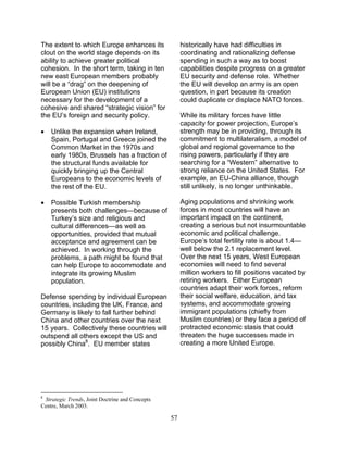57
The extent to which Europe enhances its
clout on the world stage depends on its
ability to achieve greater political
cohesion. In the short term, taking in ten
new east European members probably
will be a “drag” on the deepening of
European Union (EU) institutions
necessary for the development of a
cohesive and shared “strategic vision” for
the EU’s foreign and security policy.
• Unlike the expansion when Ireland,
Spain, Portugal and Greece joined the
Common Market in the 1970s and
early 1980s, Brussels has a fraction of
the structural funds available for
quickly bringing up the Central
Europeans to the economic levels of
the rest of the EU.
• Possible Turkish membership
presents both challenges—because of
Turkey’s size and religious and
cultural differences—as well as
opportunities, provided that mutual
acceptance and agreement can be
achieved. In working through the
problems, a path might be found that
can help Europe to accommodate and
integrate its growing Muslim
population.
Defense spending by individual European
countries, including the UK, France, and
Germany is likely to fall further behind
China and other countries over the next
15 years. Collectively these countries will
outspend all others except the US and
possibly China8
. EU member states
8
Strategic Trends, Joint Doctrine and Concepts
Centre, March 2003.
historically have had difficulties in
coordinating and rationalizing defense
spending in such a way as to boost
capabilities despite progress on a greater
EU security and defense role. Whether
the EU will develop an army is an open
question, in part because its creation
could duplicate or displace NATO forces.
While its military forces have little
capacity for power projection, Europe’s
strength may be in providing, through its
commitment to multilateralism, a model of
global and regional governance to the
rising powers, particularly if they are
searching for a “Western” alternative to
strong reliance on the United States. For
example, an EU-China alliance, though
still unlikely, is no longer unthinkable.
Aging populations and shrinking work
forces in most countries will have an
important impact on the continent,
creating a serious but not insurmountable
economic and political challenge.
Europe’s total fertility rate is about 1.4—
well below the 2.1 replacement level.
Over the next 15 years, West European
economies will need to find several
million workers to fill positions vacated by
retiring workers. Either European
countries adapt their work forces, reform
their social welfare, education, and tax
systems, and accommodate growing
immigrant populations (chiefly from
Muslim countries) or they face a period of
protracted economic stasis that could
threaten the huge successes made in
creating a more United Europe.
 
