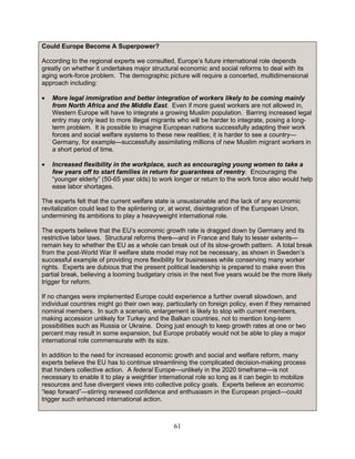 61
Could Europe Become A Superpower?
According to the regional experts we consulted, Europe’s future international role depends
greatly on whether it undertakes major structural economic and social reforms to deal with its
aging work-force problem. The demographic picture will require a concerted, multidimensional
approach including:
• More legal immigration and better integration of workers likely to be coming mainly
from North Africa and the Middle East. Even if more guest workers are not allowed in,
Western Europe will have to integrate a growing Muslim population. Barring increased legal
entry may only lead to more illegal migrants who will be harder to integrate, posing a long-
term problem. It is possible to imagine European nations successfully adapting their work
forces and social welfare systems to these new realities; it is harder to see a country—
Germany, for example—successfully assimilating millions of new Muslim migrant workers in
a short period of time.
• Increased flexibility in the workplace, such as encouraging young women to take a
few years off to start families in return for guarantees of reentry. Encouraging the
“younger elderly” (50-65 year olds) to work longer or return to the work force also would help
ease labor shortages.
The experts felt that the current welfare state is unsustainable and the lack of any economic
revitalization could lead to the splintering or, at worst, disintegration of the European Union,
undermining its ambitions to play a heavyweight international role.
The experts believe that the EU’s economic growth rate is dragged down by Germany and its
restrictive labor laws. Structural reforms there—and in France and Italy to lesser extents—
remain key to whether the EU as a whole can break out of its slow-growth pattern. A total break
from the post-World War II welfare state model may not be necessary, as shown in Sweden’s
successful example of providing more flexibility for businesses while conserving many worker
rights. Experts are dubious that the present political leadership is prepared to make even this
partial break, believing a looming budgetary crisis in the next five years would be the more likely
trigger for reform.
If no changes were implemented Europe could experience a further overall slowdown, and
individual countries might go their own way, particularly on foreign policy, even if they remained
nominal members. In such a scenario, enlargement is likely to stop with current members,
making accession unlikely for Turkey and the Balkan countries, not to mention long-term
possibilities such as Russia or Ukraine. Doing just enough to keep growth rates at one or two
percent may result in some expansion, but Europe probably would not be able to play a major
international role commensurate with its size.
In addition to the need for increased economic growth and social and welfare reform, many
experts believe the EU has to continue streamlining the complicated decision-making process
that hinders collective action. A federal Europe—unlikely in the 2020 timeframe—is not
necessary to enable it to play a weightier international role so long as it can begin to mobilize
resources and fuse divergent views into collective policy goals. Experts believe an economic
“leap forward”—stirring renewed confidence and enthusiasm in the European project—could
trigger such enhanced international action.
 