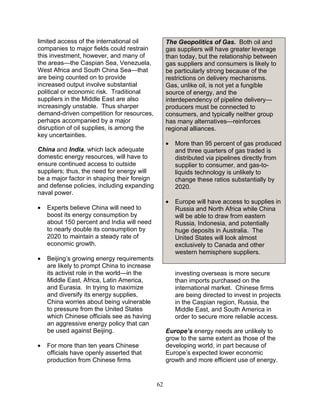 62
limited access of the international oil
companies to major fields could restrain
this investment, however, and many of
the areas—the Caspian Sea, Venezuela,
West Africa and South China Sea—that
are being counted on to provide
increased output involve substantial
political or economic risk. Traditional
suppliers in the Middle East are also
increasingly unstable. Thus sharper
demand-driven competition for resources,
perhaps accompanied by a major
disruption of oil supplies, is among the
key uncertainties.
China and India, which lack adequate
domestic energy resources, will have to
ensure continued access to outside
suppliers; thus, the need for energy will
be a major factor in shaping their foreign
and defense policies, including expanding
naval power.
• Experts believe China will need to
boost its energy consumption by
about 150 percent and India will need
to nearly double its consumption by
2020 to maintain a steady rate of
economic growth.
• Beijing’s growing energy requirements
are likely to prompt China to increase
its activist role in the world—in the
Middle East, Africa, Latin America,
and Eurasia. In trying to maximize
and diversify its energy supplies,
China worries about being vulnerable
to pressure from the United States
which Chinese officials see as having
an aggressive energy policy that can
be used against Beijing.
• For more than ten years Chinese
officials have openly asserted that
production from Chinese firms
The Geopolitics of Gas. Both oil and
gas suppliers will have greater leverage
than today, but the relationship between
gas suppliers and consumers is likely to
be particularly strong because of the
restrictions on delivery mechanisms.
Gas, unlike oil, is not yet a fungible
source of energy, and the
interdependency of pipeline delivery—
producers must be connected to
consumers, and typically neither group
has many alternatives—reinforces
regional alliances.
• More than 95 percent of gas produced
and three quarters of gas traded is
distributed via pipelines directly from
supplier to consumer, and gas-to-
liquids technology is unlikely to
change these ratios substantially by
2020.
• Europe will have access to supplies in
Russia and North Africa while China
will be able to draw from eastern
Russia, Indonesia, and potentially
huge deposits in Australia. The
United States will look almost
exclusively to Canada and other
western hemisphere suppliers.
investing overseas is more secure
than imports purchased on the
international market. Chinese firms
are being directed to invest in projects
in the Caspian region, Russia, the
Middle East, and South America in
order to secure more reliable access.
Europe’s energy needs are unlikely to
grow to the same extent as those of the
developing world, in part because of
Europe’s expected lower economic
growth and more efficient use of energy.
 