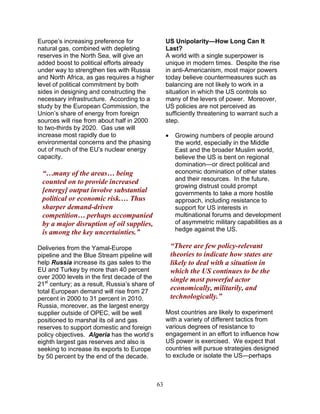 63
Europe’s increasing preference for
natural gas, combined with depleting
reserves in the North Sea, will give an
added boost to political efforts already
under way to strengthen ties with Russia
and North Africa, as gas requires a higher
level of political commitment by both
sides in designing and constructing the
necessary infrastructure. According to a
study by the European Commission, the
Union’s share of energy from foreign
sources will rise from about half in 2000
to two-thirds by 2020. Gas use will
increase most rapidly due to
environmental concerns and the phasing
out of much of the EU’s nuclear energy
capacity.
“…many of the areas… being
counted on to provide increased
[energy] output involve substantial
political or economic risk.… Thus
sharper demand-driven
competition… perhaps accompanied
by a major disruption of oil supplies,
is among the key uncertainties.”
Deliveries from the Yamal-Europe
pipeline and the Blue Stream pipeline will
help Russia increase its gas sales to the
EU and Turkey by more than 40 percent
over 2000 levels in the first decade of the
21st
century; as a result, Russia’s share of
total European demand will rise from 27
percent in 2000 to 31 percent in 2010.
Russia, moreover, as the largest energy
supplier outside of OPEC, will be well
positioned to marshal its oil and gas
reserves to support domestic and foreign
policy objectives. Algeria has the world’s
eighth largest gas reserves and also is
seeking to increase its exports to Europe
by 50 percent by the end of the decade.
US Unipolarity—How Long Can It
Last?
A world with a single superpower is
unique in modern times. Despite the rise
in anti-Americanism, most major powers
today believe countermeasures such as
balancing are not likely to work in a
situation in which the US controls so
many of the levers of power. Moreover,
US policies are not perceived as
sufficiently threatening to warrant such a
step.
• Growing numbers of people around
the world, especially in the Middle
East and the broader Muslim world,
believe the US is bent on regional
domination—or direct political and
economic domination of other states
and their resources. In the future,
growing distrust could prompt
governments to take a more hostile
approach, including resistance to
support for US interests in
multinational forums and development
of asymmetric military capabilities as a
hedge against the US.
“There are few policy-relevant
theories to indicate how states are
likely to deal with a situation in
which the US continues to be the
single most powerful actor
economically, militarily, and
technologically.”
Most countries are likely to experiment
with a variety of different tactics from
various degrees of resistance to
engagement in an effort to influence how
US power is exercised. We expect that
countries will pursue strategies designed
to exclude or isolate the US—perhaps
 