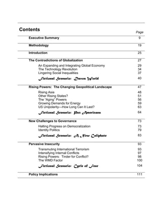 Contents Page
Executive Summary 9
Methodology 19
Introduction 25
The Contradictions of Globalization
An Expanding and Integrating Global Economy
The Technology Revolution
Lingering Social Inequalities
Fictional Scenario: Davos World
27
29
34
37
40
Rising Powers: The Changing Geopolitical Landscape
Rising Asia
Other Rising States?
The “Aging” Powers
Growing Demands for Energy
US Unipolarity—How Long Can It Last?
Fictional Scenario: Pax Americana
47
48
51
56
59
63
64
New Challenges to Governance
Halting Progress on Democratization
Identity Politics
Fictional Scenario: A New Caliphate
73
73
79
83
Pervasive Insecurity
Transmuting International Terrorism
Intensifying Internal Conflicts
Rising Powers: Tinder for Conflict?
The WMD Factor
Fictional Scenario: Cycle of Fear
93
93
97
98
100
104
Policy Implications 111
 